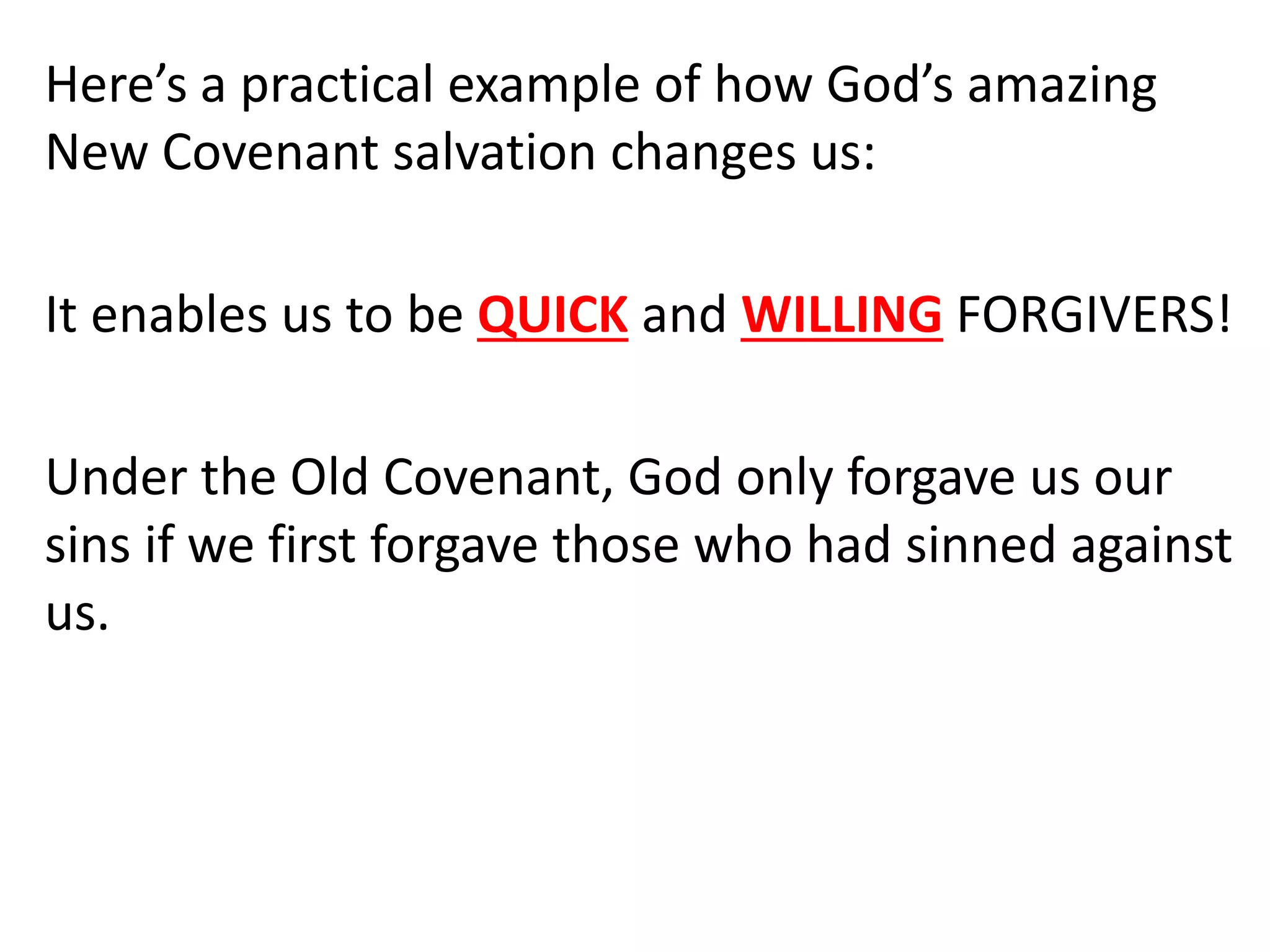 Here’s a practical example of how God’s amazing
New Covenant salvation changes us:
It enables us to be QUICK and WILLING FORGIVERS!
Under the Old Covenant, God only forgave us our
sins if we first forgave those who had sinned against
us.
 