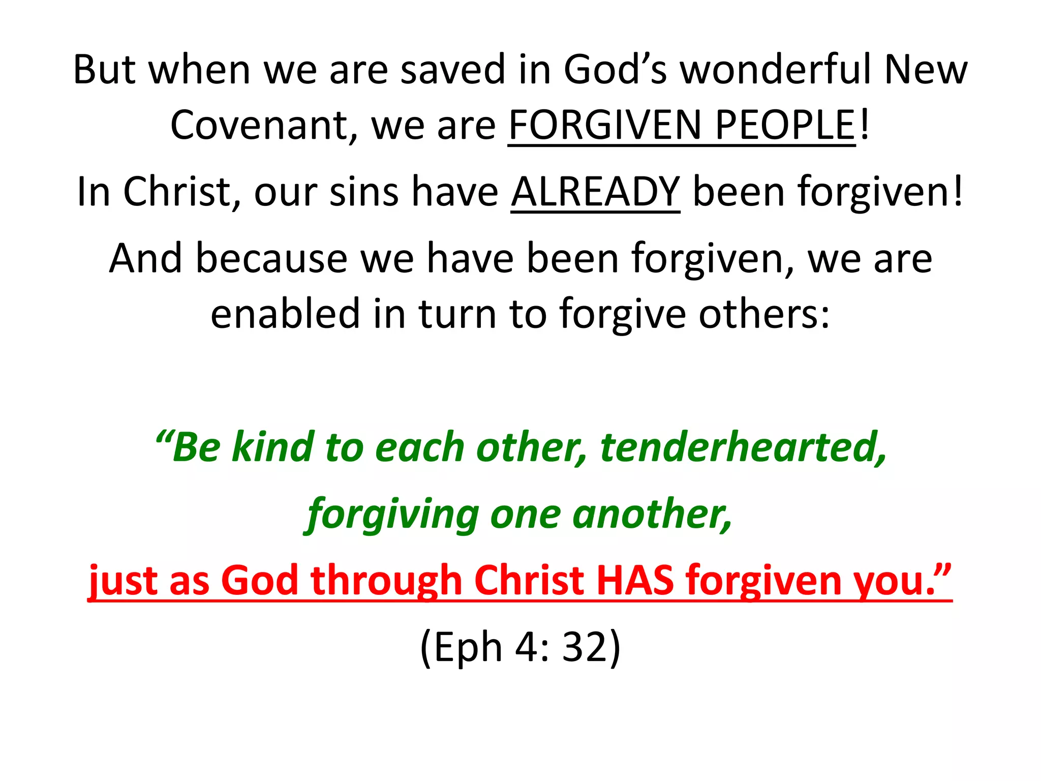 But when we are saved in God’s wonderful New
Covenant, we are FORGIVEN PEOPLE!
In Christ, our sins have ALREADY been forgiven!
And because we have been forgiven, we are
enabled in turn to forgive others:
“Be kind to each other, tenderhearted,
forgiving one another,
just as God through Christ HAS forgiven you.”
(Eph 4: 32)
 