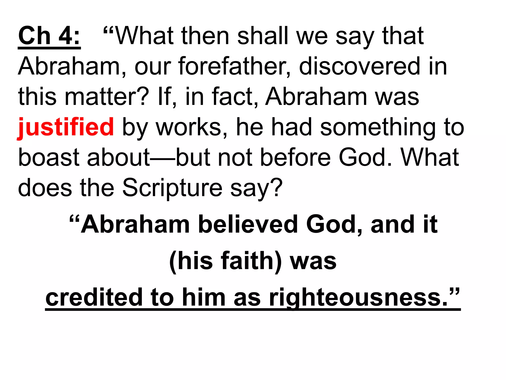 Ch 4: “What then shall we say that
Abraham, our forefather, discovered in
this matter? If, in fact, Abraham was
justified by works, he had something to
boast about—but not before God. What
does the Scripture say?
“Abraham believed God, and it
(his faith) was
credited to him as righteousness.”
 