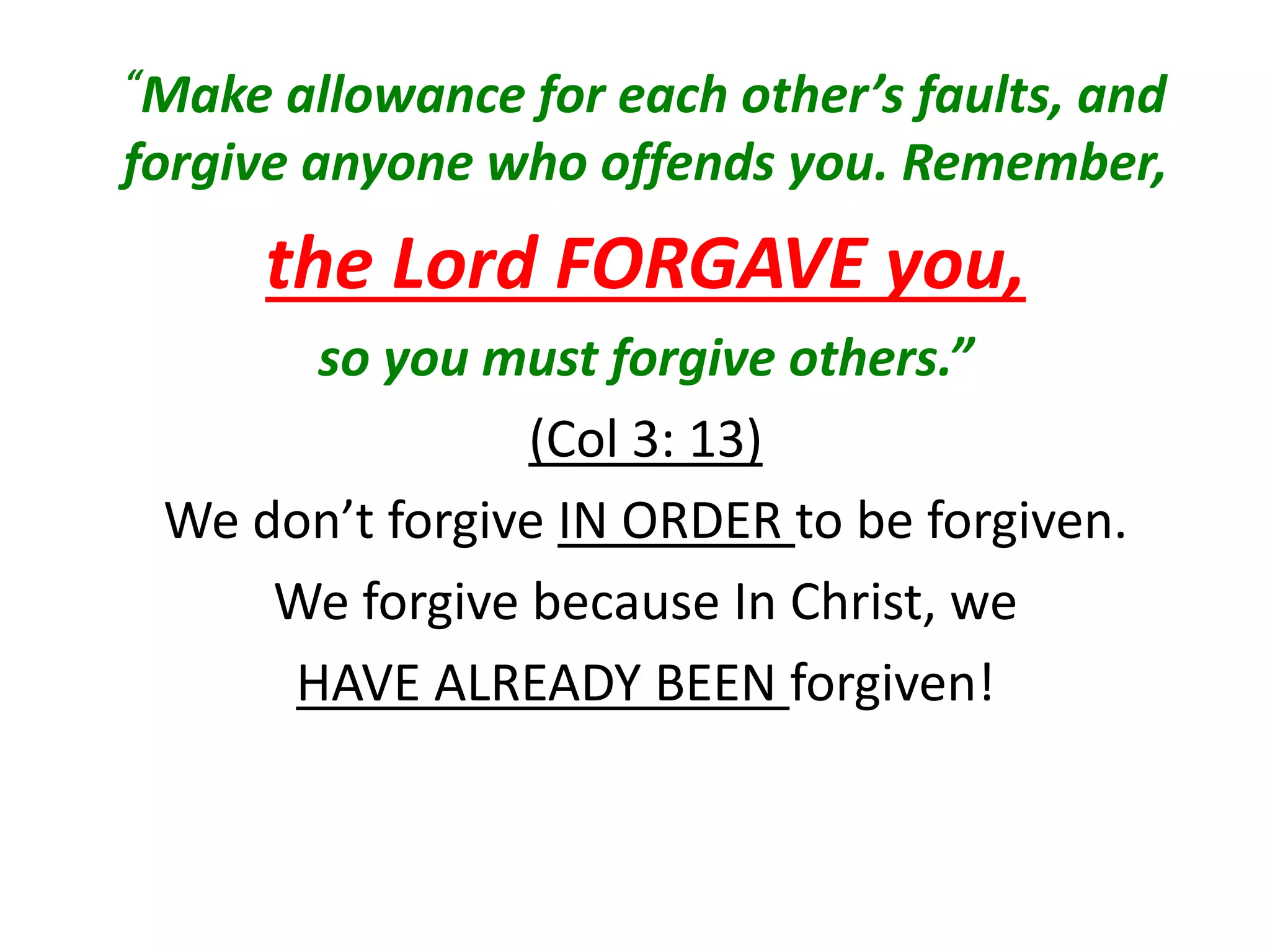 “Make allowance for each other’s faults, and
forgive anyone who offends you. Remember,
the Lord FORGAVE you,
so you must forgive others.”
(Col 3: 13)
We don’t forgive IN ORDER to be forgiven.
We forgive because In Christ, we
HAVE ALREADY BEEN forgiven!
 