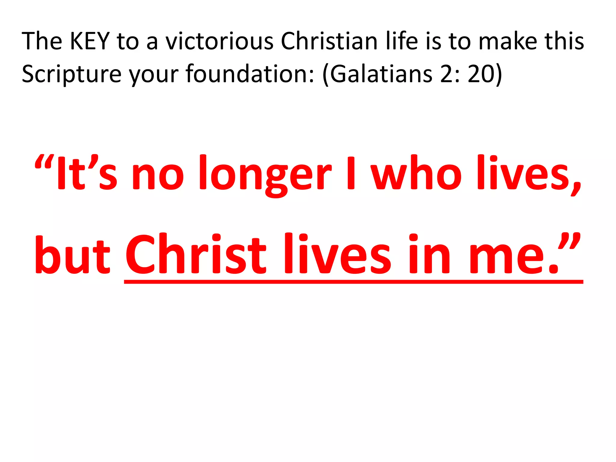 The KEY to a victorious Christian life is to make this
Scripture your foundation: (Galatians 2: 20)
“It’s no longer I who lives,
but Christ lives in me.”
 