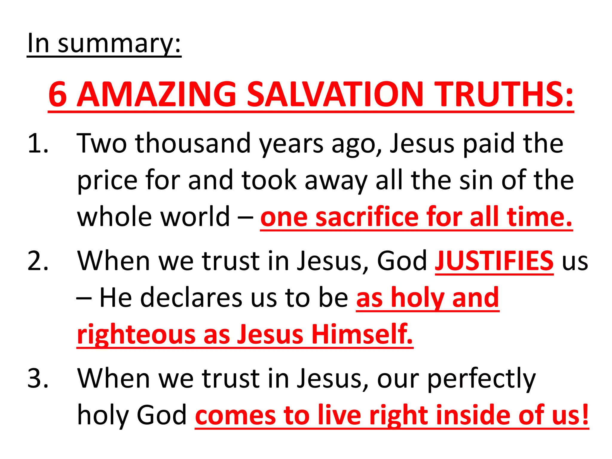 In summary:
6 AMAZING SALVATION TRUTHS:
1. Two thousand years ago, Jesus paid the
price for and took away all the sin of the
whole world – one sacrifice for all time.
2. When we trust in Jesus, God JUSTIFIES us
– He declares us to be as holy and
righteous as Jesus Himself.
3. When we trust in Jesus, our perfectly
holy God comes to live right inside of us!
 