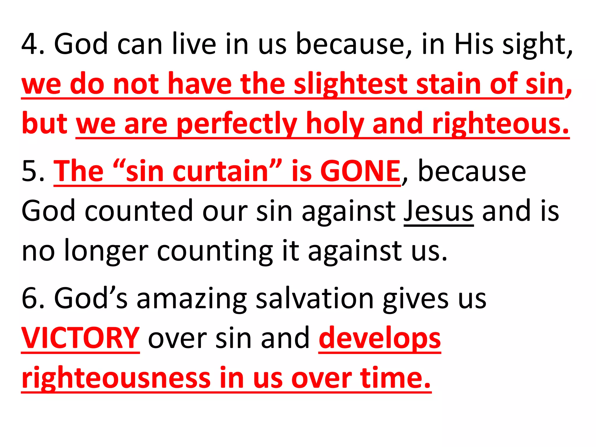 4. God can live in us because, in His sight,
we do not have the slightest stain of sin,
but we are perfectly holy and righteous.
5. The “sin curtain” is GONE, because
God counted our sin against Jesus and is
no longer counting it against us.
6. God’s amazing salvation gives us
VICTORY over sin and develops
righteousness in us over time.
 