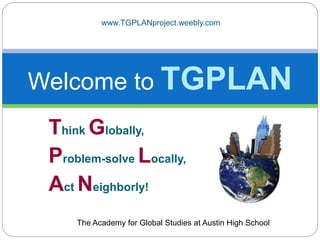 Think Globally,
Problem-solve Locally,
Act Neighborly!
Welcome to TGPLAN
The Academy for Global Studies at Austin High School
www.TGPLANproject.weebly.com
 