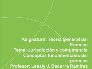 Asignatura: Teoría General del
Proceso
Tema: Jurisdicción y competencia
Conceptos fundamentales del
proceso
Profesor: Leesly J. Becerra Ramírez
 
