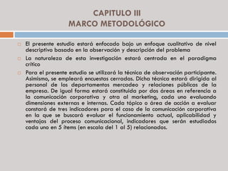 CAPITULO III
MARCO METODOLÓGICO
 El presente estudio estará enfocado bajo un enfoque cualitativo de nivel
descriptivo basado en la observación y descripción del problema
 La naturaleza de esta investigación estará centrada en el paradigma
crítico
 Para el presente estudio se utilizará la técnica de observación participante.
Asimismo, se empleará encuestas cerradas. Dicha técnica estará dirigida al
personal de los departamentos mercadeo y relaciones públicas de la
empresa. De igual forma estará constituida por dos áreas en referencia a
la comunicación corporativa y otra al marketing, cada uno evaluando
dimensiones externas e internas. Cada tópico o área de acción a evaluar
constará de tres indicadores para el caso de la comunicación corporativa
en la que se buscará evaluar el funcionamiento actual, aplicabilidad y
ventajas del proceso comunicacional, indicadores que serán estudiados
cada uno en 5 ítems (en escala del 1 al 5) relacionados.
 