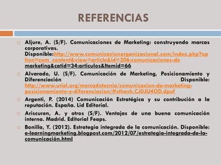 REFERENCIAS
 Aljure, A. (S/F). Comunicaciones de Marketing: construyendo marcas
corporativas.
Disponible:http://www.comunicacionorganizacional.com/index.php?op
tion=com_content&view=article&id=206:comunicaciones-de
marketing&catid=34:articulos&Itemid=66
 Alvarado, U. (S/F). Comunicación de Marketing, Posicionamiento y
Diferenciación Disponible:
http://www.uriel.org/mercadotecnia/comunicacion-de-marketing-
posicionamiento-y-diferenciacion/#sthash.CJ0JU4OD.dpuf
 Argenti, P. (2014) Comunicación Estratégica y su contribución a la
reputación. España. Lid Editorial.
 Ariscuren, A. y otros (S/F). Ventajas de una buena comunicación
interna. Madrid. Editorial Feaps.
 Bonilla, Y. (2012). Estrategia integrada de la comunicación. Disponible:
e-learningmarketing.blogpost.com/2012/07/estrategia-integrada-de-la-
comunicación.html
 