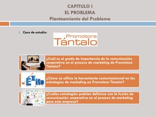 CAPITULO I
EL PROBLEMA
Planteamiento del Problema
 Caso de estudio:
¿Cuál es el grado de importancia de la comunicación
corporativa en el proceso de marketing de Promotora
Tántalo?
¿Cómo se utiliza la herramienta comunicacional en las
estrategias de marketing en Promotora Tántalo?
¿Cuáles estrategias podrían definirse con la fusión de
comunicación corporativa en el proceso de marketing
para esta empresa?
 