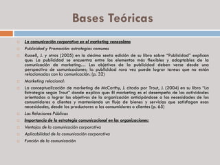Bases Teóricas
 La comunicación corporativa en el marketing venezolano
 Publicidad y Promoción: estrategias comunes
 Russell, J. y otros (2005) en la décimo sexta edición de su libro sobre “Publicidad” explican
que: La publicidad se encuentra entre los elementos más flexibles y adaptables de la
comunicación de marketing… Los objetivos de la publicidad deben verse desde una
perspectiva de comunicaciones; la publicidad rara vez puede lograr tareas que no están
relacionadas con la comunicación. (p. 32)
 Marketing relacional:
 La conceptualización de marketing de McCarthy, J. citado por Trout, J. (2004) en su libro “La
Estrategia según Trout” donde explica que: El marketing es el desempeño de las actividades
orientadas a lograr los objetivos de la organización anticipándose a las necesidades de los
consumidores o clientes y manteniendo un flujo de bienes y servicios que satisfagan esas
necesidades, desde los productores a los consumidores o clientes (p. 65)
 Las Relaciones Públicas
 Importancia de la estrategia comunicacional en las organizaciones:
 Ventajas de la comunicación corporativa
 Aplicabilidad de la comunicación corporativa
 Función de la comunicación
 