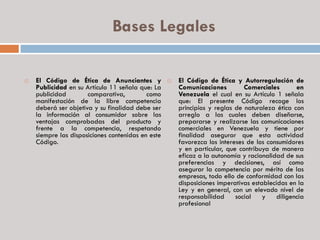 Bases Legales
 El Código de Ética de Anunciantes y
Publicidad en su Artículo 11 señala que: La
publicidad comparativa, como
manifestación de la libre competencia
deberá ser objetiva y su finalidad debe ser
la información al consumidor sobre las
ventajas comprobadas del producto y
frente a la competencia, respetando
siempre las disposiciones contenidas en este
Código.
 El Código de Ética y Autorregulación de
Comunicaciones Comerciales en
Venezuela el cual en su Artículo 1 señala
que: El presente Código recoge los
principios y reglas de naturaleza ética con
arreglo a las cuales deben diseñarse,
prepararse y realizarse las comunicaciones
comerciales en Venezuela y tiene por
finalidad asegurar que esta actividad
favorezca los intereses de los consumidores
y en particular, que contribuya de manera
eficaz a la autonomía y racionalidad de sus
preferencias y decisiones, así como
asegurar la competencia por mérito de las
empresas, todo ello de conformidad con las
disposiciones imperativas establecidas en la
Ley y en general, con un elevado nivel de
responsabilidad social y diligencia
profesional
 
