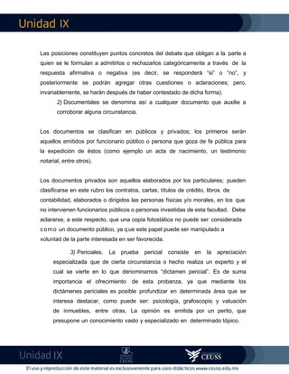 IX
IX
Las posiciones constituyen puntos concretos del debate que obligan a la parte a
quien se le formulan a admitirlos o rechazarlos categóricamente a través de la
respuesta afirmativa o negativa (es decir, se responderá “si” o “no”, y
posteriormente se podrán agregar otras cuestiones o aclaraciones; pero,
invariablemente, se harán después de haber contestado de dicha forma).
2) Documentales se denomina así a cualquier documento que auxilie a
corroborar alguna circunstancia.
Los documentos se clasifican en públicos y privados; los primeros serán
aquellos emitidos por funcionario público o persona que goza de fe pública para
la expedición de éstos (como ejemplo un acta de nacimiento, un testimonio
notarial, entre otros).
Los documentos privados son aquellos elaborados por los particulares; pueden
clasificarse en este rubro los contratos, cartas, títulos de crédito, libros de
contabilidad, elaborados o dirigidos las personas físicas y/o morales, en los que
no intervienen funcionarios públicos o personas investidas de esta facultad. Debe
aclararse, a este respecto, que una copia fotostática no puede ser considerada
como un documento público, ya que este papel puede ser manipulado a
voluntad de la parte interesada en ser favorecida.
3) Periciales. La prueba pericial consiste en la apreciación
especializada que de cierta circunstancia o hecho realiza un experto y el
cual se vierte en lo que denominamos “dictamen pericial”. Es de suma
importancia el ofrecimiento de esta probanza, ya que mediante los
dictámenes periciales es posible profundizar en determinada área que se
interesa destacar, como puede ser: psicología, grafoscopio y valuación
de inmuebles, entre otras, La opinión es emitida por un perito, que
presupone un conocimiento vasto y especializado en determinado tópico.
 
