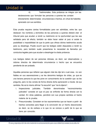 IX
IX
4) Testimoniales. Esta probanza se integra con las
declaraciones que formulan las personas a quienes les constan
directamente determinadas circunstancias o hechos, en virtud de haberles
apreciado con sus sentidos.
Esta prueba requiere ciertas formalidades para ser admitidas, entre las que
destacan: los nombres y domicilios de las personas a quienes deberá citar el
tribunal para que acudan a rendir su testimonio en la oportunidad que les sea
señalada para tal efecto; también se debe hacer saber al juez si existe la
posibilidad o imposibilidad de que la parte que ofrece dichos testimonios acuda
para su desahogo. Puede ocurrir que los testigos estén dispuestos a rendir su
testimonio, pero también suele presentarse la necesidad de llamarlos por
conductos legales para que acudan a desahogar la citada probanza.
Los testigos deben de ser personas idóneas, es decir, ser observadores y
oidores directos de determinada circunstancia o hecho que se encuentra
pendiente de ser probado.
Aquellas personas que refieren que alguien más les dijo tal o cual cosa, no son
fiables en sus aseveraciones y se les denomina testigos de oídas, ya que es
una tercera persona la que les pone en conocimiento de la cuestión que se les
pregunta, pero no les consta de forma directa dicha apreciación a través de sus
sentidos. No es lo mismo afirmar “lo escuché” que “me lo dijeron”.
i. Inspecciones judiciales. También denominadas “reconocimientos
judiciales” consiste en que el juez se enfrente de forma directa con la
verdad. En otras palabras, percibirá con sus propios sentidos el hecho
materia de la prueba.
ii. Presuncionales. Consisten en los razonamientos que se hacen a partir de
hechos conocidos para llegar a la convicción de un hecho desconocido;
es decir, se da certeza a lo que no se conoce a partir de lo que se
tiene por conocido.
 