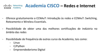 Academia CISCO – Redes e Internet
- Oferece gratuitamente o CCNAv7: Introdução às redes e CCNAv7: Switching,
Roteamento e Wireless Essentials.
- Possibilidade de obter uma das melhores certificações de indústria no
âmbito das redes
- Possibilidade de frequência de outros curso da Academia, tais como:
- Linux
- C/Python
- Empreendedorismo Digital
 
