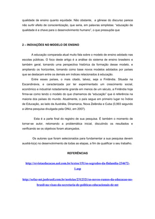 qualidade de ensino quanto equidade. Não obstante, a gênese do discurso parece
não surtir efeito de conscientização, que seria, em palavras simplistas: “educação de
qualidade é a chave para o desenvolvimento humano”, o que pressupõe que
2 – INOVAÇÕES NO MODELO DE ENSINO
A educação comparada atual muito fala sobre o modelo de ensino adotado nas
escolas públicas. O foco deste artigo é a análise do sistema de ensino brasileiro e
também geral, tomando uma perspectiva histórica da formação desse modelo, e
ampliando os horizontes, tomando como base novos modelos adotados por países
que se destacam entre os demais em índices relacionados à educação.
Entre esses países, o mais citado, talvez, seja a Finlândia. Situada na
Escandinávia, e caracterizada por ter experimentado um crescimento social,
econômico e industrial notadamente grande em menos de um século, a Finlândia hoje
firma-se como tendo o modelo do que chamamos de “educação” que é referência na
maioria dos países do mundo. Atualmente, o país segue em primeiro lugar no Índice
de Educação, ao lado da Austrália, Dinamarca, Nova Zelândia e Cuba (0,993 segundo
a última pesquisa divulgada pela ONU, em 2007).
Esta é a parte final do registro de sua pesquisa. É também o momento de
tornar-se autor, retomando a problemática inicial, discutindo os resultados e
verificando se os objetivos foram alcançados.
Os autores que foram selecionados para fundamentar a sua pesquisa devem
auxiliá-lo(a) no desenvolvimento de todas as etapas, a fim de qualificar o seu trabalho.
REFERÊNCIAS
http://revistaeducacao.uol.com.br/textos/151/os-segredos-da-finlandia-234672-
1.asp
http://sefaz-mt.jusbrasil.com.br/noticias/2312321/os-novos-rumos-da-educacao-no-
brasil-na-visao-da-secretaria-de-politicas-educacionais-de-mt
 