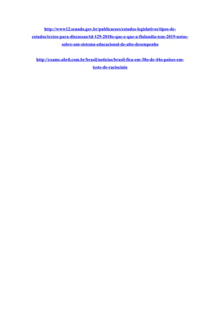 http://www12.senado.gov.br/publicacoes/estudos-legislativos/tipos-de-
estudos/textos-para-discussao/td-129-2018o-que-e-que-a-finlandia-tem-2019-notas-
sobre-um-sistema-educacional-de-alto-desempenho
http://exame.abril.com.br/brasil/noticias/brasil-fica-em-38o-de-44o-paises-em-
teste-de-raciocinio
 