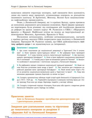 намагався змінити структуру експорту, щоб зменшити його залежність
лише від одного виду продукції, установлював контроль за діяльністю
іноземного капіталу. В Аргентині, Мексиці, Болівії було націоналізова-
но нафтодобувну промисловість.
Отже, у Латинській Америці, як і в країнах Заходу, криза призвела
до посилення державного регулювання економіки. Проте форми проведен-
ня перетворень були різними: від копіювання дій італійських фашистів
до реформ на зразок «нового курсу» Ф. Рузвельта в США і «Народного
фронту» у Франції. Найбільші успіхи на шляху до індустріалізації де-
монстрували Мексика, Аргентина, Бразилія й Чилі.
Посилення антизахідних, особливо антиамериканських, настроїв
у країнах регіону змусило США скоригувати свою політику в Латинській
Америці. Президент Ф. Рузвельт заявив, що США здійснюватимуть полі-
тику «доброго сусіда» і не вдаватимуться до інтервенції.
?
Запитання і  завдання
	�
1. Що стало поштовхом до  національної революції в  Туреччині? Хто її очолю-
вав? 2.  Коли тривала греко-турецька війна? 3.  Які реформи були проведені
Ататюрком? 4. У чому полягає сутність палестинської проблеми? 5. Що проголо-
шувала «декларація Бальфура»? 6. Коли в Ірані відбулася національна революція?
Хто її очолював? 7. У якому році в Ірані встановилася династія Пехлеві? 8. Визнач-
те особливості економічних і політичних процесів у  Латинській Америці.
	�
9. Як відбувався процес створення національної турецької держави? 10. Яким чи-
ном Реза-хан установив свою владу в  Ірані? 11.  Яке значення для  створення єв-
рейської держави мала «декларація Бальфура»? 12.  Який вплив мали події в  Ро-
сії на  розвиток національно-визвольних рухів у  Туреччині та  Ірані? 13.  Чому між
великими державами тривала боротьба за  вплив на  Іран?
	
14. Складіть хронологічну таблицю подій історії країн Близького й Середнього Схо-
ду в 1914—1924 рр. 15. Порівняйте внутрішню й зовнішню політику Ірану до і піс-
ля приходу Реза-хана до  влади. Відповідь подайте у  вигляді таблиці.
	� 16. Складіть історичний портрет Ататюрка, Реза-шаха або одного з видатних діячів
Латинської Америки цього періоду (на  вибір).
Практичне заняття
Азія та  Латинська Америка: протиборство демократичних сил
і  диктаторських режимів
Завдання для узагальнення знань та підготовки
до  тематичного контролю за  розділом V
«Держави Азії та  Латинської Америки»
114
Розділ V. Держави Азії та  Латинської Америки
Право для безоплатного розміщення підручника в мережі Інтернет має
Міністерство освіти і науки України http://mon.gov.ua/ та Інститут модернізації змісту освіти https://imzo.gov.ua
 