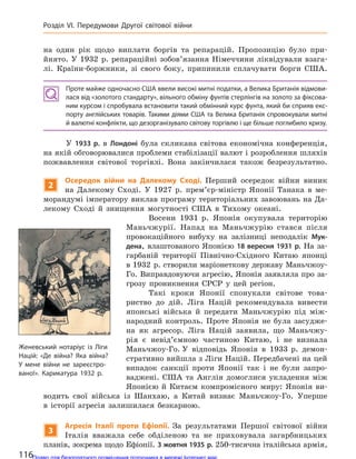 на один рік щодо виплати боргів та репарацій. Пропозицію було при-
йнято. У 1932 р. репараційні зобов’язання Німеччини ліквідували взага-
лі. Країни-боржники, зі свого боку, припинили сплачувати борги США.
Проте майже одночасно США ввели високі митні податки, а Велика Британія відмови-
лася від «золотого стандарту», вільного обміну фунтів стерлінгів на золото за фіксова-
ним курсом і спробувала встановити такий обмінний курс фунта, який би сприяв екс-
порту англійських товарів. Такими діями США та Велика Британія спровокували митні
й валютні конфлікти, що дезорганізувало світову торгівлю і ще більше поглибило кризу.
У 1933 р. в Лондоні була скликана світова економічна конференція,
на якій обговорювалися проблеми стабілізації валют і розроблення шляхів
пожвавлення світової торгівлі. Вона закінчилася також безрезультатно.
2
Осередок війни на  Далекому Сході. Перший осередок війни виник
на Далекому Сході. У 1927 р. прем’єр-міністр Японії Танака в ме-
морандумі імператору виклав програму територіальних завоювань на Да-
лекому Сході й знищення могутності США в Тихому океані.
Восени 1931 р. Японія окупувала територію
Маньчжурії. Напад на Маньчжурію стався після
провокаційного вибуху на залізниці неподалік Мук-
дена, влаштованого Японією 18 вересня 1931 р. На за-
гарбаній території Північно-Східного Китаю японці
в 1932 р. створили маріонеткову державу Маньчжоу-
Го. Виправдовуючи агресію‚ Японія заявляла про за-
грозу проникнення СРСР у цей регіон.
Такі кроки Японії спонукали світове това-
риство до дій. Ліга Націй рекомендувала вивести
японські війська й передати Маньчжурію під між-
народний контроль. Проте Японія не була засудже-
на як агресор. Ліга Націй заявила, що Маньчжу-
рія є невід’ємною частиною Китаю, і не визнала
Маньчжоу-Го. У відповідь Японія в 1933 р. демон-
стративно вийшла з Ліги Націй. Передбачені на цей
випадок санкції проти Японії так і не були запро-
ваджені. США та Англія домоглися укладення між
Японією й Китаєм компромісного миру: Японія ви-
водить свої війська із Шанхаю, а Китай визнає Маньчжоу-Го. Уперше
в історії агресія залишилася безкарною.
3
Агресія Італії проти Ефіопії. За результатами Першої світової війни
Італія вважала себе обділеною та не приховувала загарбницьких
планів‚ зокрема щодо Ефіопії. 3 жовтня 1935 р. 250-тисячна італійська армія,
Женевський нотаріус із Ліги
Націй: «Де війна? Яка війна?
У  мене війни не  зареєстро-
вано!». Карикатура 1932  р.
116
Розділ VI. Передумови Другої світової війни
Право для безоплатного розміщення підручника в мережі Інтернет має
Міністерство освіти і науки України http://mon.gov.ua/ та Інститут модернізації змісту освіти https://imzo.gov.ua
 