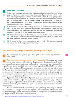 ?
Запитання і  завдання
	�
1. Що стало приводом до  перегляду Версальсько-Вашингтонської системи міжна-
родних відносин? 2.  Де виник перший осередок Другої світової війни? 3.  Які
акти агресії були здійснені в  другій половині 1930-х рр.? 4.  Коли було укладено
Антикомінтернівський пакт? 5. Коли було скасовано репараційні платежі Німеччи-
ни? 6.  Які держави в  1933 р. уклали між собою «Пакт чотирьох»? 7.  Коли Япо-
нія й Німеччина вийшли з Ліги Націй? 8. Якою була реакція європейських держав
на  зростання могутності Німеччини?
	�
9. Як економічна криза 1929—1933 рр. вплинула на  розвиток міжнародних відно-
син? 10.  Що дало змогу Німеччині відмовитися від дотримання статей Версаль-
ського договору? 11.  Який план розробив А. Гітлер для  досягнення світового па-
нування? 12.  Чому СРСР був прийнятий до  Ліги Націй?

	
13. Об’єднайтеся в  групи й  обговоріть, що зближувало Німеччину, Італію та Япо-
нію. 14. Якими є  головні відмінності між передумовами Першої та  Другої світо-
вих війн? Відповідь подайте у  вигляді таблиці.
	� 15. Чи можна дії Німеччини на міжнародній арені в 1933—1936 рр. характеризува-
ти як акти агресії? Дайте розгорнуту відповідь.
§26. Політика «умиротворення» агресора та  її крах

Які поступки на  міжнародній арені були зроблені Німеччині в  першій половині
1930-х рр.?
1
Причини виникнення політики «умиротворення». В умовах, що скла-
лися, мир означав збереження Версальсько-Вашингтонської систе-
ми, яка забезпечувала відносну стабільність і визнавала силу права. Вона
передбачала колективні дії проти агресора через Лігу Націй. Проте спіль-
ної відсічі не вийшло. Насамперед це пов’язано з тим, що здатність кра-
їн Заходу до колективних дій проти агресора знизилася через загострен-
ня взаємного суперництва в пошуках виходу з економічної кризи. До то-
го ж скрутне економічне становище відвертало увагу суспільства й по-
літиків на внутрішні проблеми.
Громадськість в Англії та Франції була налаштована проти застосу-
вання сили. Китай та Ефіопія здавалися занадто далекими, щоб вбачати
в них загрозу європейській безпеці. Такі настрої знайшли своє відобра-
ження в політиці «умиротворення», яка вела країни до пасивності й зайвої
обережності.
Плани нацистської Німеччини про переділ світу спочатку не сприй-
мали серйозно. Лідери Англії та Франції не поспішали змінювати свій
політичний курс, який був спрямований на поступове послаблення тяга-
ря Версальсько-Вашингтонської системи.
і
119
§26. Політика «умиротворення» агресора та  її крах
Право для безоплатного розміщення підручника в мережі Інтернет має
Міністерство освіти і науки України http://mon.gov.ua/ та Інститут модернізації змісту освіти https://imzo.gov.ua
 