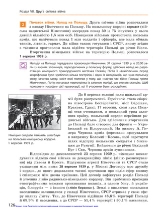 2
Початок війни. Напад на  Польщу. Друга світова війна розпочалася
з нападу Німеччини на Польщу. На польському кордоні вермахт (вій-
ська нацистської Німеччини) зосередив понад 50 із 75 існуючих у нього
дивізій кількістю 1,5 млн осіб. Німецьким військам протистояла польська
армія, що налічувала понад 1 млн солдатів і офіцерів, але мала обмаль
танків, літаків, гармат. До війни також готувався і СРСР, якому згідно
з таємним протоколом мала відійти територія Польщі до річки Вісли.
Вторгнення німецьких військ на територію Польщі розпочалося
1  вересня 1939 р.
Нападу на Польщу передувала провокація Німеччини. 31 серпня 1939 р. о 20.00 за-
гін із карних злочинців, переодягнених у польську форму, здійснив напад на радіо-
станцію німецького прикордонного містечка Глейвіц. Після її «захоплення» перед
мікрофоном було зроблено кілька пострілів, і один із нападників, що знав польську
мову, зачитав заяву, зміст якої полягав у  тому, що «настав час війни Польщі проти
Німеччини». Потім почалася перестрілка із загоном поліції, що оточив станцію. Щоб
приховати наслідки цієї провокації, усі її учасники були розстріляні.
До 8 вересня головні сили польської ар-
мії були розгромлені. Героїчною стала оборо-
на півострова Вестерплятте, міст Варшави,
Кракова, Гдині. 17 вересня, коли крах Поль-
щі став очевидним, а польський уряд зали-
шив країну, польський кордон перейшли ра-
дянські війська. Для здійснення вторгнення
до Польщі було створено два фронти — Укра-
їнський та Білоруський. На вимогу А. Гіт-
лера Червона армія форсовано просувалася
в напрямку Коломиї—Косова, щоб перетнути
шлях відступу польським солдатам і біжен-
цям до Румунії. Вийшовши до річок Західний
Буг і Сян, Червона армія зупинилася.
Відповідно до домовленостей 23 серпня 1939 р. німецьке коман-
дування відвело свої війська за демаркаційну лінію (лінію розмежуван-
ня) від Львова й Бреста. Підсумком агресії Німеччини та СРСР стало
укладення між ними 28  вересня 1939 р. у Москві Договору про дружбу
і кордон, до якого додавалися таємні протоколи про поділ сфер впливу
і співпрацю між двома країнами. Цей договір зафіксував розділ Польщі
й уточнив лінію радянсько-німецького кордону. Він приблизно проходив
етнографічними межами проживання поляків, з одного боку, й україн-
ців, білорусів — з іншого («лінія Керзона»). Землі з виключно польським
населенням залишилися у складі Німеччини, СРСР отримав у свою сфе-
ру впливу Литву. Так, до Німеччини відійшло 48,6% території Польщі
й 69,9% її населення, а до СРСР — 51,4% території і 30,1% населення.
Німецькі солдати ламають шлагбаум
на  польсько-німецькому кордоні.
1  вересня 1939 р.
126
Розділ VII. Друга світова війна
Право для безоплатного розміщення підручника в мережі Інтернет має
Міністерство освіти і науки України http://mon.gov.ua/ та Інститут модернізації змісту освіти https://imzo.gov.ua
 