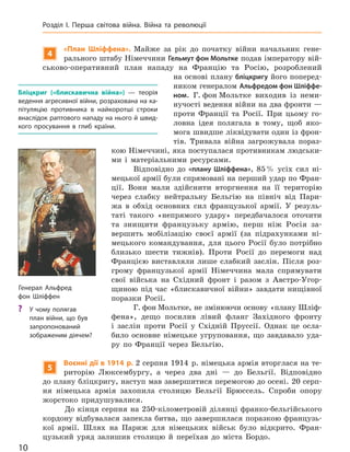 4
«План Шліффена». Майже за рік до початку війни начальник гене-
рального штабу Німеччини Гельмут фон Мольтке подав імператору вій-
ськово-оперативний план нападу на Францію та Росію, розроблений
на основі плану бліцкригу його поперед-
ником генералом Альфредом фон Шліффе-
ном. Г. фон Мольтке виходив із неми-
нучості ведення війни на два фронти —
проти Франції та Росії. При цьому го-
ловна ідея полягала в тому, щоб яко-
мога швидше ліквідувати один із фрон-
тів. Тривала війна загрожувала пораз-
кою Німеччині, яка поступалася противникам людськи-
ми і матеріальними ресурсами.
Відповідно до «плану Шліффена», 85% усіх сил ні-
мецької армії були спрямовані на перший удар по Фран-
ції. Вони мали здійснити вторгнення на її територію
через слабку нейтральну Бельгію на північ від Пари-
жа в обхід основних сил французької армії. У резуль-
таті такого «непрямого удару» передбачалося оточити
та знищити французьку армію, перш ніж Росія за-
вершить мобілізацію своєї армії (за підрахунками ні-
мецького командування, для цього Росії було потрібно
близько шести тижнів). Проти Росії до перемоги над
Францією виставляли лише слабкий заслін. Після роз-
грому французької армії Німеччина мала спрямувати
свої війська на Східний фронт і разом з Австро-Угор-
щиною під час «блискавичної війни» завдати нищівної
поразки Росії.
Г. фон Мольтке, не змінюючи основу «плану Шліф-
фена», дещо посилив лівий фланг Західного фронту
і заслін проти Росії у Східній Пруссії. Однак це осла-
било основне німецьке угруповання, що завдавало уда-
ру по Франції через Бельгію.
5
Воєнні дії в 1914 р. 2 серпня 1914 р. німецька армія вторглася на те-
риторію Люксембургу, а через два дні — до Бельгії. Відповідно
до плану бліцкригу, наступ мав завершитися перемогою до осені. 20 серп-
ня німецька армія захопила столицю Бельгії Брюссель. Спроби опору
жорстоко придушувалися.
До кінця серпня на 250-кілометровій ділянці франко-бельгійського
кордону відбувалася запекла битва, що завершилася поразкою французь-
кої армії. Шлях на Париж для німецьких військ було відкрито. Фран-
цузький уряд залишив столицю й переїхав до міста Бордо.
Бліцкриг («блискавична війна»)  — теорія
ведення агресивної війни, розрахована на ка-
пітуляцію противника в  найкоротші строки
внаслідок раптового нападу на нього й швид-
кого просування в  глиб країни.
Генерал Альфред
фон  Шліффен
? У чому полягав
план війни, що був
запропонований
зображеним діячем?
10
Розділ I. Перша світова війна. Війна та  революції
Міністерство освіти і науки України http://mon.gov.ua/ та Інститут модернізації змісту освіти https://imzo.gov.ua
 