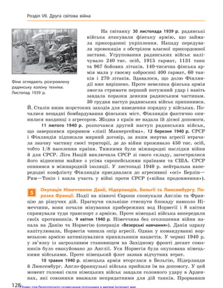 На світанку 30 листопада 1939 р. радянські
війська атакували фінську армію, що займа-
ла прикордонні укріплення. Нападу передува-
ла провокація з обстрілом власної прикордонної
застави. Угруповання радянських військ налі-
чувало 240 тис. осіб, 1915 гармат, 1131 танк
та 967 бойових літаків. 140-тисячна фінська ар-
мія мала у своєму озброєнні 400 гармат, 60 тан-
ків і 270 літаків. Здавалося, що долю Фінлян-
дії вже вирішено. Проте невелика фінська армія
змогла стримати перший потужний удар і навіть
завдала поразки деяким радянським частинам.
30 грудня наступ радянських військ припинився.
Й. Сталін вжив жорстоких заходів для наведення порядку у військах. По-
чалися нещадні бомбардування фінських міст. Фінляндія фактично опи-
нилася наодинці з агресором. Жодна з країн не надала їй дієвої допомоги.
11 лютого 1940 р. розпочався другий наступ радянських військ,
що завершився проривом «лінії Маннергейма». 12 березня 1940 р. СРСР
і Фінляндія підписали мирний договір, за яким жертва агресії втрача-
ла значну частину своєї території, де до війни проживало 450 тис. осіб,
тобто 1/8 населення країни. Тяжкими були міжнародні наслідки війни
й для СРСР. Ліга Націй виключила СРСР зі свого складу, загострилися
його відносини майже з усіма європейськими країнами та США. СРСР
опинився в міжнародній ізоляції. У листопаді 1940 р. нейтральна напе-
редодні конфлікту Фінляндія приєдналася до агресивної «осі» Берлін—
Рим—Токіо і взяла участь у війні проти СРСР («війна продовження»).
5
Окупація Німеччиною Данії, Нідерландів, Бельгії та  Люксембургу. По-
разка Франції. Події на півночі Європи спонукали Англію та Фран-
цію до рішучих дій. Прагнучи сильніше стиснути блокаду навколо Ні-
меччини, вони почали мінування прибережних вод Норвегії і 8 квітня
спрямували туди транспорт з армією. Проте німецькі війська випередили
своїх противників. 9 квітня 1940 р. Німеччина без оголошення війни на-
пала на Данію та Норвегію (операція «Везерські навчання»). Данія одразу
капітулювала, Норвегія чинила опір агресії. Однак у командуванні нор-
везькою армією активізувалися прихильники нацистів. У червні 1940 р.
у зв’язку із загрозливим становищем на Західному фронті десант союз-
ників було евакуйовано до Англії. Уся Норвегія була окупована німець-
кими військами. Проте німецький флот зазнав відчутних втрат.
10 травня 1940 р. німецька армія вторглася в Бельгію, Нідерланди
й Люксембург. Англо-французькі війська прийшли їм на допомогу. У цей
момент головні сили німецьких військ завдали головного удару в Арден-
нах, які союзники вважали непридатними для дій танків. Прорвавши
Фіни оглядають розгромлену
радянську колону техніки.
Листопад 1939 р.
128
Розділ VII. Друга світова війна
Право для безоплатного розміщення підручника в мережі Інтернет має
Міністерство освіти і науки України http://mon.gov.ua/ та Інститут модернізації змісту освіти https://imzo.gov.ua
 