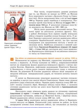 Тим часом, скориставшись даними розвідки
про те, що Японія не нападе на СРСР, до Москви
було перекинуто частини з Далекого Сходу та Серед-
ньої Азії. Після напружених боїв у ніч із 5 на 6 грудня
1941 р. Червона армія перейшла в контрнаступ. Роз-
почався третій етап битви за Москву (5 грудня 1941 —
початок весни 1942 р.). У результаті німецькі сили бу-
ло відкинуто від Москви на 100—300 км.
Після цього розпочався загальний наступ Чер-
воної армії на декількох ділянках фронту. Так,
у районі Ленінграда було зірвано спробу німецьких
військ створити подвійне кільце блокади міста. У ра-
йоні Харкова в результаті наступу радянських військ
утворився Барвінківський виступ, що був вдалим
плацдармом для продовження наступу з метою ви-
зволення міста. Найбільш успішною в зимовій кам-
панії була Керченсько-Феодосійська операція (26 грудня
1941 — 2 січня 1942 р.), наслідком якої стало визволен-
ня Керченського півострова й послаблення німецько-
го тиску на Севастополь.
4
Хід війни на  радянсько-німецькому фронті навесні та  влітку 1942 р.
Незважаючи на поразку під Москвою, стратегічна ініціатива зали-
шалась у вермахту. А. Гітлер планував на 1942 р. широкомасштабний
наступ на південному фланзі радянсько-німецького фронту з метою ово-
лодіти Волгою, Кавказом, нафтовими родовищами Північного Кавказу
й Закавказзя, а після цього завдати вирішального удару в напрямку
Москви. За рішенням Й. Сталіна радянські війська мали завдавати ні-
мецьким військам випереджальних ударів, не чекаючи початку їхнього
наступу.
У квітні на Керченському півострові радянські частини готували-
ся перейти в наступ для зняття облоги Севастополя. Однак вони зазнали
раптового удару німецьких військ. Червона армія втратила понад 200 тис.
осіб і велику кількість зброї. Німецькі війська взяли Керч, а залишки
оточених радянських частин ще довго вели боротьбу в Аджимушкайських
каменоломнях.
Наступного удару німецька армія завдала по оточеному гарнізону
Севастополя (2 червня  — 4 липня 1942 р.). Німецькі війська, підтримувані
румунськими частинами, вийшли до Північної бухти, і фортеця впала.
Втрати радянських військ склали понад 200 тис. осіб.
12 травня 1942 р. розпочався наступ радянських військ із Барвінків-
ського виступу на Харків. Радянський удар припав на район, де були
зосереджені основні сили німецьких військ, що готувалися до наступу
Радянський агітаційний
плакат. Художник
Іраклій  Тоїдзе, 1941 р.
136
Розділ VII. Друга світова війна
Право для безоплатного розміщення підручника в мережі Інтернет має
Міністерство освіти і науки України http://mon.gov.ua/ та Інститут модернізації змісту освіти https://imzo.gov.ua
 