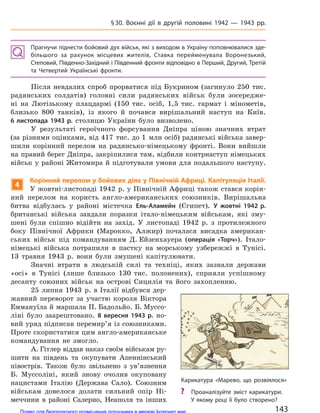 Прагнучи піднести бойовий дух військ, які з виходом в Україну поповнювалися зде-
більшого за  рахунок місцевих жителів, Ставка перейменувала Воронезький,
Степовий, Південно-Західний і Південний фронти відповідно в Перший, Другий, Третій
та  Четвертий Українські фронти.
Після невдалих спроб прорватися під Букрином (загинуло 250 тис.
радянських солдатів) головні сили радянських військ були зосередже-
ні на Лютізькому плацдармі (150 тис. осіб, 1,5 тис. гармат і мінометів,
близько 800 танків), із якого й почався вирішальний наступ на Київ.
6  листопада 1943 р. столицю України було визволено.
У результаті героїчного форсування Дніпра ціною значних втрат
(за різними оцінками, від 417 тис. до 1 млн осіб) радянські війська завер-
шили корінний перелом на радянсько-німецькому фронті. Вони вийшли
на правий берег Дніпра, закріпилися там, відбили контрнаступ німецьких
військ у районі Житомира й підготували умови для подальшого наступу.
4
Корінний перелом у бойових діях у Північній Африці. Капітуляція Італії.
У жовтні-листопаді 1942 р. у Північній Африці також стався корін-
ний перелом на користь англо-американських союзників. Вирішальна
битва відбулась у районі містечка Ель-Аламейн (Єгипет). У  жовтні 1942 р.
британські війська завдали поразки італо-німецьким військам, які зму-
шені були спішно відійти на захід. У листопаді 1942 р. з протилежного
боку Північної Африки (Марокко, Алжир) почалася висадка американ-
ських військ під командуванням Д. Ейзенхауера (операція «Торч»). Італо-
німецькі війська потрапили в пастку на морському узбережжі в Тунісі.
13 травня 1943 р. вони були змушені капітулювати.
Значні втрати в людській силі та техніці, яких зазнали держави
«оcі» в Туніcі (лише близько 130 тис. полонених), сприяли успішному
десанту союзних військ на острові Сицилія та його захопленню.
25 липня 1943 р. в Італії відбувся дер-
жавний переворот за участю короля Віктора
Еммануїла й маршала П. Бадольйо. Б. Муссо-
ліні було заарештовано. 8  вересня 1943 р. но-
вий уряд підписав перемир’я із союзниками.
Проте скористатися цим англо-американське
командування не змогло.
А. Гітлер віддав наказ своїм військам ру-
шити на південь та окупувати Апеннінський
півострів. Також було звільнено з ув’язнення
Б. Муссоліні, який знову очолив окуповану
нацистами Італію (Держава Сало). Союзним
військам довелося долати сильний опір Ні-
меччини в районі Салерно, Неаполя та інших
Карикатура «Марево, що розвіялося»
? Проаналізуйте зміст карикатури.
У якому році її було створено?
143
§30. Воєнні дії в  другій половині 1942  — 1943 рр.
Право для безоплатного розміщення підручника в мережі Інтернет має
Міністерство освіти і науки України http://mon.gov.ua/ та Інститут модернізації змісту освіти https://imzo.gov.ua
 