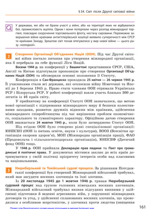 У  державах, які або не  брали участі у  війні, або на  території яких не  відбувалися
бої, промисловість вціліла. Однак і вони потерпали через розпад міжнародної тор-
гівлі, повсюдне скорочення торговельного флоту, нестачу сировини. Переможне за-
вершення війни країнами антигітлерівської коаліції виявило суперечності між СРСР
та країнами Заходу. Зрештою світ почав втягуватися у вир нової війни — цього ра-
зу «холодної».
2
Створення Організації Об’єднаних Націй (ООН). Під час Другої світо-
вої війни постало питання про утворення міжнародної організації,
яка б перебрала на себе функції Ліги Націй.
Восени 1944 р. на конференції у Вашингтоні представники СРСР, США,
Англії та Китаю підготували пропозицію про створення Організації Об’єд-
наних Націй (ООН) та обговорили основні положення її Статуту.
Конференція в Сан-Франциско проходила 25 квітня — 26 червня 1945 р.
Її учасниками стали всі держави, які оголосили війну Німеччині та Япо-
нії до 1 березня 1945 р. Право стати членами ООН отримали Українська
РСР і Білоруська РСР. У роботі конференції взяли участь близько 300 де-
легатів із 46 країн світу.
У прийнятому на конференції Статуті ООН зазначалося, що метою
нової організації є підтримання міжнародного миру й безпеки колектив-
ними заходами, розвиток дружніх відносин між країнами, здійснення
міжнародного співробітництва під час вирішення проблем економічно-
го, соціального та гуманітарного характеру. Офіційною датою створення
ООН вважається 24 жовтня 1945 р., коли було затверджено Статут ООН.
Під егідою ООН було створено різні спеціалізовані організації:
ЮНЕСКО (ООН із питань освіти, науки і культури), ВООЗ (Всесвітня ор-
ганізація охорони здоров’я), МОП (Міжнародна організація праці), ФАО
(Продовольча і сільськогосподарська організація), ЮНІСЕФ (Дитячий
фонд ООН) тощо.
У 1948 р. ООН прийняла Декларацію прав людини та Пакт про грома-
дянські й  політичні права. У документах містився заклик до всіх країн до-
тримуватися у своїй політиці пріоритету інтересів особи над класовими
та національними.
3
Нюрнберзький та Токійський судові процеси. За рішенням Потсдам-
ської конференції був створений Міжнародний військовий трибунал,
який мав засудити воєнних злочинців та їхні злочини.
Із 20 листопада 1945 до  1 жовтня 1946 р. тривав Нюрнберзький
судовий процес над групою головних німецьких воєнних злочинців.
Міжнародний військовий трибунал визнав підсудних винними у здій-
сненні підготовки й веденні агресивних війн, у порушенні міжнародних
договорів та угод, у здійсненні спланованих воєнних злочинів, що прово-
дилися з особливою жорстокістю, у злочинах проти людства (знищення
161
§34. Світ після Другої світової війни
Право для безоплатного розміщення підручника в мережі Інтернет має
Міністерство освіти і науки України http://mon.gov.ua/ та Інститут модернізації змісту освіти https://imzo.gov.ua
 