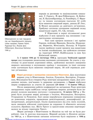 народів за расовими та національними ознака-
ми). Г. Герінгу, Й. фон Ріббентропу, В. Кейте-
лю, Е. Кальтенбруннеру, А. Розенбергу, Г. Фран-
ку та іншим злочинцям (загалом 12 осіб)
було винесено смертний вирок, деяких (Р. Гесс,
В. Функ) засуджено до довічного ув’язнення.
Трибунал оголосив злочинним керівний склад
нацистської партії, СС, СД, гестапо.
У Німеччині в перші післявоєнні роки
відбулося 2 млн процесів над воєнними і на-
цистськими злочинцями.
Такі самі процеси охопили і всі країни
Європи, особливо Францію, Бельгію, Нідерлан-
ди, Норвегію, Югославію, Польщу. В Україні
також пройшли судові процеси над нацистами
та їхніми пособниками, що здійснили злочини
на території УРСР. Найбільшим із них був
Київський процес.
Із 3 травня 1946 до  12  листопада 1948 р. проходив Токійський судовий
процес над головними японськими воєнними злочинцями. За участь у під-
готовці та розв’язанні агресивної війни, здійснення масового знищення
мирного населення в окупованих країнах і полонених та інші злочини
семи злочинцям було винесено смертний вирок, 16 осіб отримали дові-
чне ув’язнення.
4
Мирні договори з колишніми союзниками Німеччини. Для підготовки
мирних угод із Німеччиною, Італією, Румунією, Болгарією, Угорщи-
ною, Фінляндією було створено Раду міністрів закордонних справ. Для узго-
дження питань, пов’язаних із мирними договорами, у Парижі відбулася
мирна конференція за участю 21 держави (29  липня  — 15 жовтня 1946 р.).
Після завершення роботи конференції на засіданнях Ради міністрів
закордонних справ найбільш гострі проблеми мирних договорів були ви-
рішені шляхом взаємних поступок і компромісів. 10 лютого 1947 р. у Па-
рижі було укладено мирні договори з Італією, Фінляндією, Болгарією,
Угорщиною та Румунією. Їхні умови передбачали переважно повернення
до довоєнних кордонів, проведення демілітаризації, денацифікації, де-
мократизації, декартелізації. Італія відмовлялася від усіх своїх колоній,
мала знищити військові укріплення на кордонах й обмежити загальну
кількість збройних сил. Місто Трієст із прилеглими землями перетворю-
валося на вільну територію Трієст.
Мирні договори з Німеччиною та Японією на той час не були роз-
роблені, тож їх розгляд відкладали. Мирний договір із Японією датова-
но 1951 р., а з Німеччиною питання остаточно було вирішено в 1990 р.
Обвинувачені на лаві підсудних
під  час Нюрнберзького процесу
(зліва направо: Герман Герінг,
Рудольф Гесс, Йоахім фон
Ріббентроп, Вільгельм Кейтель).
1946 р.
162
Розділ VII. Друга світова війна
Право для безоплатного розміщення підручника в мережі Інтернет має
Міністерство освіти і науки України http://mon.gov.ua/ та Інститут модернізації змісту освіти https://imzo.gov.ua
 