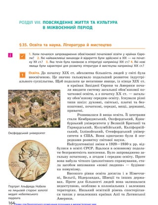 РОЗДІЛ VIII. ПОВСЯКДЕННЕ ЖИТТЯ ТА  КУЛЬТУРА
В  МІЖВОЄННИЙ ПЕРІОД
§35. Освіта та наука. Література й мистецтво

1.  Коли почалося запровадження обов’язкової початкової освіти у  країнах Євро-
пи? 2. Які найважливіші винаходи й відкриття були здійснені в XIX — на почат-
ку XX ст.? 3. Яка течія була панівною в  літературі наприкінці XIX ст.? 4. Які нові
явища були характерні для  розвитку літератури й  мистецтва наприкінці XIX ст.?
1
Освіта. До початку XІX ст. абсолютна більшість людей у світі була
неосвіченою. Це значно гальмувало подальший розвиток індустрі-
ального суспільства. Щоб подолати це негативне явище, із кінця XІX ст.
в країнах Західної Європи та Америки поча-
ли вводити систему загальної обов’язкової по-
чаткової освіти, а з початку XX ст. — загаль-
ну обов’язкову середню освіту. Існували різні
типи шкіл: духовні, світські, платні та без-
коштовні, початкові, середні, вищі, державні,
приватні.
Розвивалася й вища освіта. Її центрами
стали Кембриджський, Оксфордський, Един-
бурзький університети у Великій Британії та
Гарвардський, Колумбійський, Каліфорній-
ський, Іллінойський, Стенфордський універ-
ситети в США. Вони одночасно були й осе-
редками розвитку світової науки.
Найґрунтовніші зміни в 1920—1930-х рр. від-
булися в освіті СРСР. Вдалося в основному подола-
ти безграмотність населення. Було запроваджено за-
гальну початкову, а згодом і середню освіту. Проте
вона набула чіткого ідеологічного спрямування, ста-
ла засобом виховання «нової людини» — будівни-
ка комунізму.
Високого рівня освіта досягла і в Німеччи-
ні, Бельгії, Нідерландах, Швеції та інших держа-
вах. Проте для більшості людей вона залишалася
недоступною, особливо в колоніальних і залежних
територіях. Низький освітній рівень спостерігав-
ся також у незалежних країнах Азії та Латинської
Америки.
і
Оксфордський університет
Портрет Альфреда Нобеля
на  лицьовій стороні золотої
медалі нобелівського
лауреата
164Право для безоплатного розміщення підручника в мережі Інтернет має
Міністерство освіти і науки України http://mon.gov.ua/ та Інститут модернізації змісту освіти https://imzo.gov.ua
 