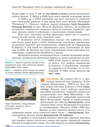 Кларк Гейбл та інші. У той час Волт Дісней розробив основи мультипліка-
ційного фільму. У 1933 р. в США було знято перший кольоровий фільм.
Із 1920-х рр. у СРСР мистецтво кіно було пов’язано зі становлен-
ням тоталітарної держави. У цей період було знято фільми «Панцерник
“Потьомкін”»‚ «Чапаєв», творили видатні режисери Сергій Ейзенштейн‚
Олександр Довженко та інші. Фільм О. Довженка «Земля», що відображав
своєрідність українського народного життя й оспівував українську при-
роду, визнано одним із найкращих у радянському кінематографі.
Кіно стало потужним засобом пропаганди певної ідеї та ідеології,
нового способу життя, моди, поведінки тощо.
У музичному житті міжвоєнного періоду теж відбувався актив-
ний пошук нових форм і стилів. Композитори намагалися пристосувати
до музичної творчості ідеї експресіонізму, сюрреалізму (І. Стравінський,
Б. Барток). У той самий час сформувалася група композиторів (Л. Дюр-
рей, Д. Мійо, Ф. Пуленк), які стали засновниками стилю музичного кон-
струювання, заперечуючи емоційність у музиці.
Музиканти активно експериментували з новими музичними інстру-
ментами, що фактично підготувало перехід до епохи електронної музики.
США стали одним із центрів музично-
го життя. Тут творили композитори
Д. Гершвін, С. Рахманінов, працюва-
ли диригенти А. Тосканіні та Л. Сто-
ковський. У США також виникли мю-
зикл і джаз.
7
Архітектура. На початку XX ст. в архі-
тектурі виникали нові напрямки. В Ам-
стердамі (Нідерланди) у 1920-ті рр. було зве-
дено чимало житлових будинків у стилі експре-
сіонізму. Основну увагу майстри приділяли
емоційній насиченості. Символом німецького
експресіонізму стала «Вежа Ейнштейна» — бу-
дівля астрофізичної лабораторії архітектора
Еріха Мендельсона. Одним із найвидатніших
архітекторів цієї доби був Вальтер Гропіус, який
заснував вищу школу будівництва й художньо-
го конструювання «Баухауз» (1919—1932 рр.).
Зведена за його проектом будівля школи з од-
нойменною назвою стала символом нового стилю — конструктивізму. Кон-
структивісти заклали основи функціоналізму (Ле Корбюзьє).
У країнах із тоталітарним режимом мистецтву прагнули нав’язати
ідеї переваги одного суспільного устрою над іншим, прищепити символи
вічності й непорушності влади. Такі ідеї привели до появи неокласицизму.
Мюзикл  — музично-сценічна вистава, у  якій
поєднуються різні види мистецтва (музика,
хореографія, театр, опера).
Джаз  — напрямок легкої музики, що виник
на основі народних ритмів афроамериканців.
«Вежа Ейнштейна» («Ейнштейніум»)
у  Потсдамі, зведена в  1921 р.
Сучасний вигляд
168
Розділ VIII. Повсякденне життя та  культура в  міжвоєнний період
Право для безоплатного розміщення підручника в мережі Інтернет має
Міністерство освіти і науки України http://mon.gov.ua/ та Інститут модернізації змісту освіти https://imzo.gov.ua
 