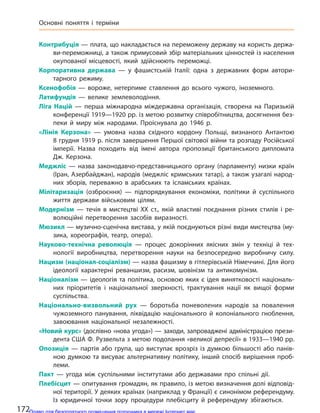 Контрибуція — плата, що накладається на переможену державу на користь держа-
ви-переможниці, а також примусовий збір матеріальних цінностей із населення
окупованої місцевості, який здійснюють переможці.
Корпоративна держава  — у  фашистській Італії: одна з державних форм автори-
тарного режиму.
Ксенофобія  — вороже, нетерпиме ставлення до  всього чужого, іноземного.
Латифундія  — велике землеволодіння.
Ліга Націй  — перша міжнародна міждержавна організація, створена на  Паризькій
конференції 1919—1920 рр. із метою розвитку співробітництва, досягнення без-
пеки й  миру між народами. Проіснувала до  1946 р.
«Лінія Керзона»  — умовна назва східного кордону Польщі, визнаного Антантою
8 грудня 1919 р. після завершення Першої світової війни та розпаду Російської
імперії. Назва походить від імені автора пропозиції британського дипломата
Дж. Керзона.
Меджліс  — назва законодавчо-представницького органу (парламенту) низки країн
(Іран, Азербайджан), народів (меджліс кримських татар), а також узагалі народ-
них зборів, переважно в  арабських та  ісламських країнах.
Мілітаризація  (озброєння)  — підпорядкування економіки, політики й  суспільного
життя держави військовим цілям.
Модернізм  — течія в  мистецтві XX ст., якій властиві поєднання різних стилів і  ре-
волюційні перетворення засобів виразності.
Мюзикл — музично-сценічна вистава, у якій поєднуються різні види мистецтва (му-
зика, хореографія, театр, опера).
Науково-технічна революція  — процес докорінних якісних змін у  техніці й  тех-
нології виробництва, перетворення науки на  безпосередню виробничу силу.
Нацизм (націонал-соціалізм) — назва фашизму в гітлерівській Німеччині. Для його
ідеології характерні реваншизм, расизм, шовінізм та  антикомунізм.
Націоналізм — ідеологія та політика, основою яких є ідея винятковості національ-
них пріоритетів і  національної зверхності, трактування нації як вищої форми
суспільства.
Національно-визвольний рух  — боротьба поневолених народів за  повалення
чужоземного панування, ліквідацію національного й  колоніального гноблення,
завоювання національної незалежності.
«Новий курс» (дослівно «нова угода») — заходи, запроваджені адміністрацією прези-
дента США Ф. Рузвельта з метою подолання «великої депресії» в 1933—1940 рр.
Опозиція  — партія або група, що виступає врозріз із думкою більшості або панів-
ною думкою та висуває альтернативну політику, інший спосіб вирішення проб-
леми.
Пакт  — угода між суспільними інститутами або державами про спільні дії.
Плебісцит — опитування громадян, як правило, із метою визначення долі відповід-
ної території. У деяких країнах (наприклад у Франції) є синонімом референдуму.
Із юридичної точки зору процедури плебісциту й  референдуму збігаються.
172
Основні поняття і  терміни
Право для безоплатного розміщення підручника в мережі Інтернет має
Міністерство освіти і науки України http://mon.gov.ua/ та Інститут модернізації змісту освіти https://imzo.gov.ua
 