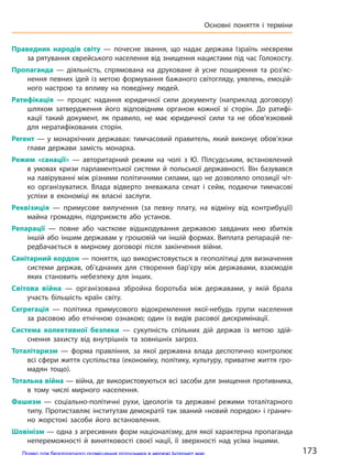 Праведник народів світу  — почесне звання, що надає держава Ізраїль неєвреям
за рятування єврейського населення від знищення нацистами під час Голокосту.
Пропаганда  — діяльність, спрямована на  друковане й  усне поширення та  роз’яс-
нення певних ідей із метою формування бажаного світогляду, уявлень, емоцій-
ного настрою та  впливу на  поведінку людей.
Ратифікація  — процес надання юридичної сили документу (наприклад договору)
шляхом затвердження його відповідним органом кожної зі сторін. До ратифі-
кації такий документ, як правило, не має юридичної сили та не обов’язковий
для нератифікованих сторін.
Регент  — у  монархічних державах: тимчасовий правитель, який виконує обов’язки
глави держави замість монарха.
Режим «санації»  — авторитарний режим на  чолі з  Ю. Пілсудським, встановлений
в  умовах кризи парламентської системи й  польської державності. Він базувався
на лавіруванні між різними політичними силами, що не дозволяло опозиції чіт-
ко організуватися. Влада відверто зневажала сенат і  сейм, подаючи тимчасові
успіхи в  економіці як  власні заслуги.
Реквізиція  — примусове вилучення (за певну плату, на відміну від контрибуції)
майна громадян, підприємств або установ.
Репарації  — повне або часткове відшкодування державою завданих нею збитків
іншій або іншим державам у грошовій чи іншій формах. Виплата репарацій пе-
редбачається в  мирному договорі після закінчення війни.
Санітарний кордон — поняття, що використовується в геополітиці для визначення
системи держав, об’єднаних для створення бар’єру між державами, взаємодія
яких становить небезпеку для інших.
Світова війна  — організована збройна боротьба між державами, у  якій брала
участь більшість країн світу.
Сегрегація  — політика примусового відокремлення якої-небудь групи населення
за  расовою або етнічною ознакою; один із  видів расової дискримінації.
Система колективної безпеки  — сукупність спільних дій держав із метою здій-
снення захисту від внутрішніх та зовнішніх загроз.
Тоталітаризм  — форма правління, за  якої державна влада деспотично контролює
всі сфери життя суспільства (економіку, політику, культуру, приватне життя гро-
мадян тощо).
Тотальна війна — війна, де використовуються всі засоби для знищення противника,
в тому числі  мирного населення.
Фашизм  — соціально-політичні рухи, ідеологія та  державні режими тоталітарного
типу. Протиставляє інститутам демократії так званий «новий порядок» і гранич-
но жорстокі засоби його встановлення.
Шовінізм — одна з агресивних форм націоналізму, для якої характерна пропаганда
непереможності й  винятковості своєї нації, її зверхності над усіма іншими.
173
Основні поняття і  терміни
Право для безоплатного розміщення підручника в мережі Інтернет має
Міністерство освіти і науки України http://mon.gov.ua/ та Інститут модернізації змісту освіти https://imzo.gov.ua
 