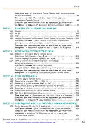 Практичне заняття. Центрально-Східна Європа: вибір між демократією
та авторитаризмом . . . . . . . . . . . . . . . . . . . . . . . . . . . . . . . . . . . . . . . . . . . . . . . . . . . . . . . . . . . . . . . 95
Практичне заняття. Міжнаціональні відносини в державах
Центрально-Східної Європи . . . . . . . . . . . . . . . . . . . . . . . . . . . . . . . . . . . . . . . . . . . . . . . 95
Завдання для узагальнення знань та підготовки до  тематичного
контролю за  розділом IV «Держави Центрально-Східної Європи». . . . . . 95
РОЗДІЛ V. ДЕРЖАВИ АЗІЇ ТА  ЛАТИНСЬКОЇ АМЕРИКИ
§21. Японія. . . . . . . . . . . . . . . . . . . . . . . . . . . . . . . . . . . . . . . . . . . . . . . . . . . . . . . . . . . . . . . . . . . . . . 96
§22. Китай . . . . . . . . . . . . . . . . . . . . . . . . . . . . . . . . . . . . . . . . . . . . . . . . . . . . . . . . . . . . . . . . . . . . . 101
§23. Індія. . . . . . . . . . . . . . . . . . . . . . . . . . . . . . . . . . . . . . . . . . . . . . . . . . . . . . . . . . . . . . . . . . . . . . . 105
§24. Країни Середнього та  Близького Сходу. Країни  Латинської Америки. . . 109
Практичне заняття. Азія та  Латинська Америка: протиборство
демократичних сил і  диктаторських режимів. . . . . . . . . . . . . . . . . . . . . . . . . . . . 114
Завдання для узагальнення знань та підготовки до  тематичного
контролю за  розділом V «Держави Азії та  Латинської Америки». . . . . . 114
РОЗДІЛ VI. ПЕРЕДУМОВИ ДРУГОЇ СВІТОВОЇ ВІЙНИ
§25. Утворення осередків Другої світової війни.
Створення  блоку Берлін—Рим—Токіо . . . . . . . . . . . . . . . . . . . . . . . . . . . . . . . . . . . 115
§26. Політика «умиротворення» агресора та  її крах. . . . . . . . . . . . . . . . . . . . . . . . . . 119
§27. СРСР у  системі міжнародних відносин напередодні
Другої світової війни . . . . . . . . . . . . . . . . . . . . . . . . . . . . . . . . . . . . . . . . . . . . . . . . . . . . . 121
Практичне заняття. Міжнародні відносини
в  другій половині 1930-х рр. у  світлі історичних джерел . . . . . . . . . . . . . . . 124
Завдання для узагальнення знань та підготовки до  тематичного
контролю за  розділом VI «Передумови Другої світової війни» . . . . . . . . 124
РОЗДІЛ VII. ДРУГА СВІТОВА ВІЙНА
§28. Початок Другої світової війни. . . . . . . . . . . . . . . . . . . . . . . . . . . . . . . . . . . . . . . . . . . . 125
§29. Воєнні дії в  середині 1941  — 1942 рр. . . . . . . . . . . . . . . . . . . . . . . . . . . . . . . . . . . 133
§30. Воєнні дії в  другій половині 1942  — 1943 рр. . . . . . . . . . . . . . . . . . . . . . . . . . . 140
§31. Окупаційний режим у  поневолених країнах. Рух Опору . . . . . . . . . . . . . . . . 145
§32. Воєнні дії в  1944 р.. . . . . . . . . . . . . . . . . . . . . . . . . . . . . . . . . . . . . . . . . . . . . . . . . . . . . . . 150
§33. Завершення та  підсумки Другої світової війни . . . . . . . . . . . . . . . . . . . . . . . . . . 156
§34. Світ після Другої світової війни. . . . . . . . . . . . . . . . . . . . . . . . . . . . . . . . . . . . . . . . . . 160
Практичне заняття. Праведники народів світу: подвиг в ім’я людини. . . . .163
Завдання для узагальнення знань та підготовки до  тематичного
контролю за  розділом VII «Друга світова війна» . . . . . . . . . . . . . . . . . . . . . . . 163
РОЗДІЛ VIII. ПОВСЯКДЕННЕ ЖИТТЯ ТА  КУЛЬТУРА В  МІЖВОЄННИЙ ПЕРІОД
§35. Освіта та наука. Література й мистецтво. . . . . . . . . . . . . . . . . . . . . . . . . . . . . . . . . 164
Практичне заняття. Друга світова війна в  об’єктиві кінокамери. . . . . . . 169
Завдання для узагальнення знань та підготовки до  тематичного
контролю за  розділом VIII «Повсякденне життя та  культура
в  міжвоєнний період» . . . . . . . . . . . . . . . . . . . . . . . . . . . . . . . . . . . . . . . . . . . . . . . . . . . . 169
Основні поняття і  терміни . . . . . . . . . . . . . . . . . . . . . . . . . . . . . . . . . . . . . . . . . . . . . . . . . . . . . . . . . . . . . . 170
175
ЗМІСТ
Право для безоплатного розміщення підручника в мережі Інтернет має
Міністерство освіти і науки України http://mon.gov.ua/ та Інститут модернізації змісту освіти https://imzo.gov.ua
 
