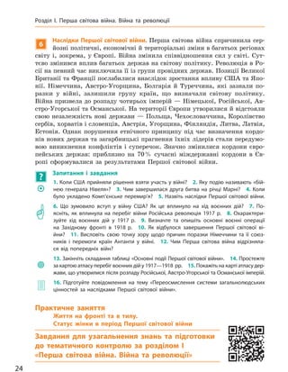 6
Наслідки Першої світової війни. Перша світова війна спричинила сер-
йозні політичні, економічні й територіальні зміни в багатьох регіонах
світу і, зокрема, у Європі. Війна змінила співвідношення сил у світі. Сут-
тєво змінився вплив багатьох держав на світову політику. Революція в Ро-
сії на певний час виключила її із групи провідних держав. Позиції Великої
Британії та Франції послабилися внаслідок зростання впливу США та Япо-
нії. Німеччина, Австро-Угорщина, Болгарія й Туреччина, які зазнали по-
разки у війні, залишили групу країн, що визначали світову політику.
Війна призвела до розпаду чотирьох імперій — Німецької, Російської, Ав-
стро-Угорської та Османської. На території Європи утворилися й відстояли
свою незалежність нові держави — Польща, Чехословаччина, Королівство
сербів, хорватів і словенців, Австрія, Угорщина, Фінляндія, Литва, Латвія,
Естонія. Однак порушення етнічного принципу під час визначення кордо-
нів нових держав та загарбницькі прагнення їхніх лідерів стали передумо-
вою виникнення конфліктів і суперечок. Значно змінилися кордони євро-
пейських держав: приблизно на 70% сучасні міждержавні кордони в Єв-
ропі сформувалися за результатами Першої світової війни.
?
Запитання і  завдання
	�
1. Коли США прийняли рішення взяти участь у війні? 2. Яку подію називають «бій-
нею генерала Нівеля»? 3. Чим завершилася друга битва на  річці Марні? 4. Коли
було укладено Комп’єнське перемир’я? 5. Назвіть наслідки Першої світової війни.
	�
6. Що зумовило вступ у  війну США? Як це вплинуло на  хід воєнних дій? 7.  По-
ясніть, як вплинула на  перебіг війни Російська революція 1917 р. 8.  Охарактери-
зуйте хід воєнних дій у  1917 р. 9.  Визначте та опишіть основні воєнні операції
на  Західному фронті в  1918 р. 10.  Як відбулося завершення Першої світової ві-
йни? 11.  Висловіть свою точку зору щодо причин поразки Німеччини та  її союз-
ників і  перемоги країн Антанти у  війні. 12.  Чим Перша світова війна відрізняла-
ся від попередніх війн?
	
13. Закінчіть складання таблиці «Основні події Першої світової війни». 14. Простежте
за картою атласу перебіг воєнних дій у 1917—1918 рр. 15. Покажіть на карті атласу дер-
жави, що утворилися після розпаду Російської, Австро-Угорської та Османської імперій.
	� 16.  Підготуйте повідомлення на  тему «Переосмислення системи загальнолюдських
цінностей за  наслідками Першої світової війни».
Практичне заняття
Життя на  фронті та  в  тилу.
Статус жінки в  період Першої світової війни
Завдання для узагальнення знань та підготовки
до  тематичного контролю за  розділом I
«Перша світова війна. Війна та  революції»
24
Розділ I. Перша світова війна. Війна та  революції
Міністерство освіти і науки України http://mon.gov.ua/ та Інститут модернізації змісту освіти https://imzo.gov.ua
 