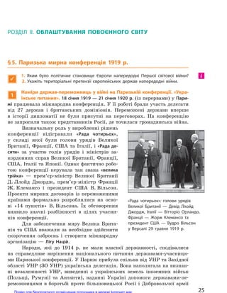 РОЗДІЛ II. ОБЛАШТУВАННЯ ПОВОЄННОГО СВІТУ
§5. Паризька мирна конференція 1919 р.

1.  Яким було політичне становище Європи напередодні Першої світової війни?
2.  Укажіть територіальні претензії європейських держав напередодні війни.
1
Наміри держав-переможниць у війні на Паризькій конференції. «Укра-
їнське питання». 18 січня 1919 — 21 січня 1920 р. (із перервами) у Пари-
жі працювала міжнародна конференція. У її роботі брали участь делегати
від 27 держав і британських домініонів. Переможені держави вперше
в історії дипломатії не були присутні на переговорах. На конференцію
не запросили також представників Росії, де точилася громадянська війна.
Визначальну роль у виробленні рішень
конференції відігравали «Рада чотирьох»,
у складі якої були голови урядів Великої
Британії, Франції, США та Італії, і «Рада де-
сяти» за участю голів урядів і міністрів за-
кордонних справ Великої Британії, Франції,
США, Італії та Японії. Однак фактично робо-
тою конференції керувала так звана «велика
трійка» — прем’єр-міністр Великої Британії
Д. Ллойд Джордж, прем’єр-міністр Франції
Ж. Клемансо і президент США В. Вільсон.
Проекти мирних договорів із переможеними
країнами формально розроблялися на осно-
ві «14 пунктів» В. Вільсона. Їх обговорення
виявило значні розбіжності в цілях учасни-
ків конференції.
Для забезпечення миру Велика Брита-
нія та США вважали за необхідне здійснити
скорочення озброєнь і створити міжнародну
організацію — Лігу Націй.
Народи, які до 1914 р. не мали власної державності, сподівалися
на справедливе вирішення національного питання державами-учасниця-
ми Паризької конференції. У Париж прибула спільна від УНР та Західної
області УНР (ЗО УНР) українська делегація. Вона наполягала на визнан-
ні незалежності УНР, виведенні з українських земель іноземних військ
(Польщі, Румунії та Антанти), наданні Україні допомоги державами-пе-
реможницями в боротьбі проти більшовицької Росії і Добровольчої армії
і
«Рада чотирьох»: голови урядів
Великої Британії  — Девід Ллойд
Джордж, Італії  — Вітторіо Орландо,
Франції  — Жорж Клемансо та
президент США  — Вудро  Вільсон
у  Версалі 29  травня 1919 р.
25Право для безоплатного розміщення підручника в мережі Інтернет має
Міністерство освіти і науки України http://mon.gov.ua/ та Інститут модернізації змісту освіти https://imzo.gov.ua
 