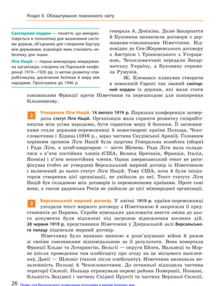 генерала А. Денікіна. Долю Закарпаття
й Буковини визначили договори з дер-
жавами-союзницями Німеччини. Від-
повідно до Сен-Жерменського договору
з Австрією і Тріанонського з Угорщи-
ною, Чехословаччині передали Закар-
патську Україну, а Буковину отрима-
ла Румунія.
Ж. Клемансо планував створити
в повоєнній Європі так званий санітар-
ний кордон із держав, які мали стати
союзниками Франції проти Німеччини та перешкодою для поширення
більшовизму.
2
Утворення Ліги Націй. 14 лютого 1919 р. Паризька конференція затвер-
дила статут Ліги Націй. Організація мала сприяти розвитку співробіт-
ництва між усіма народами, бути гарантом миру й безпеки. Її засновни-
ками стали держави-переможниці й новостворені країни Польща, Чехо-
словаччина і Хіджаз (1916 р., зараз частина Саудівської Аравії). Головним
керівним органом Ліги Націй була щорічна Генеральна асамблея (збори)
і Рада Ліги, а штаб-квартирою — місто Женева. Рада Ліги мала склада-
тися з п’яти постійних членів (США, Велика Британія, Франція, Італія,
Японія) і п’яти непостійних членів. Однак американський сенат не рати-
фікував (тобто не утвердив) Версальський мирний договір із Німеччиною
і включений до нього статут Ліги Націй. Тому США, хоча й були ініціа-
тором створення цієї організації, не увійшли до неї. Текст статуту Ліги
Націй був складовою всіх договорів із переможеними країнами. Проте самі
вони, а також радянська Росія не увійшли до цієї міжнародної організації.
3
Версальський мирний договір. У квітні 1919 р. країни-переможниці
узгодили текст мирного договору з Німеччиною й запросили її пред-
ставників до Парижа. Спроби німецьких дипломатів внести зміни до цьо-
го документа були відхилені під загрозою відновлення воєнних дій.
28 червня 1919 р. представники Німеччини у Дзеркальній залі Версальсько-
го палацу підписали мирний договір.
Німеччину було визнано винною в розв’язуванні війни й разом
зі своїми союзниками відповідальною за її результати. Вона повертала
Франції Ельзас та Лотарингію, Бельгії — округи Ейпен, Мальмеді та Мор-
не (після проведення там плебісциту про згоду на це місцевого населен-
ня), Данії — Шлезвіг (також після плебісциту). Німеччина визнавала не-
залежність Польщі й Чехословаччини. До останньої відходила частина
території Силезії. Польща отримувала окремі райони Померанії, Познані,
більшість Західної і частину Східної Пруссії та частину Верхньої Силезії.
Санітарний кордон — поняття, що викорис-
товується в геополітиці для визначення систе-
ми держав, об’єднаних для створення бар’єру
між державами, взаємодія яких становить не-
безпеку для інших.
Ліга Націй — перша міжнародна міждержав-
на організація, створена на Паризькій конфе-
ренції 1919—1920 рр. із метою розвитку спів-
робітництва, досягнення безпеки й  миру між
народами. Проіснувала до 1946 р.
26
Розділ II. Облаштування повоєнного світу
Право для безоплатного розміщення підручника в мережі Інтернет має
Міністерство освіти і науки України http://mon.gov.ua/ та Інститут модернізації змісту освіти https://imzo.gov.ua
 