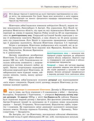 Місто Данциг (Гданськ) із прилеглою до нього територією перетворювалося на «віль-
не місто» під керівництвом Ліги Націй. Однак воно включалося в  митні кордони
Польщі. Територія так званого «Данцизького коридору» відокремлювала Східну
Пруссію від Німеччини.
Німеччина зобов’язувалася поважати нейтралітет Бельгії, надати по-
вну незалежність Люксембургу й Австрії. Під управління Ліги Націй пе-
реходила Мемельська область, від прав на яку відмовлялася Німеччина. Її
території на лівому й правому берегах Рейну вглиб на 50 км перетворюва-
лися на демілітаризовану зону. Саарський вугільний басейн переходив у по-
вну й необмежену власність Франції, а сама область на 15 років залиша-
лася під управлінням Ліги Націй із подальшим проведенням плебісциту
про її державну належність. Загалом Німеччина втрачала 1/4 території.
Згідно з договором, Німеччина позбавлялася всіх колоній, які за до-
помогою мандатної системи були поділені між Францією, Японією, Бель-
гією, Португалією, Великою Британією
та її домініонами.
Договір передбачав роззброєння
Німеччини. Її сухопутна армія обмежу-
валася 100 тис. осіб. Скасовувалася за-
гальна військова повинність і запрова-
джувалася система вільного найму до
армії. Значно скорочувався надводний
військово-морський флот Німеччини, їй
заборонялося мати підводні човни, вій-
ськову авіацію, танки, важку артиле-
рію тощо.
Німеччина зобов’язувалася сплатити репарації для відшкодування
«всіх втрат» союзників. Окремі статті договору зводили Німеччину до ста-
новища залежної країни.
4
Мирні договори із  союзниками Німеччини. Договір із Німеччиною ра-
зом із тими, що були підписані з її союзниками у війні — Австрією,
Болгарією, Угорщиною і Туреччиною, — утворили Версальську систему мир-
них договорів. 10 вересня 1919 р. у місті Сен-Жермен-ан-Ле поблизу Парижа
було підписано мирний договір з Австрією. Він фактично узаконив розпад
Австро-Угорської імперії та заснування на її уламках нових незалежних
держав — Австрії, Угорщини, Чехословаччини, Королівства сербів, хорва-
тів і словенців. Це спричинило зміну державної належності західноукра-
їнських земель: Польща отримала Галичину, Румунія — Буковину, Чехо-
словаччина — Закарпаття.
На Австрію, як і на Німеччину, накладалися військові обмеження.
Кількісний склад її армії обмежувався 30 тис. осіб, скасовувалася загальна
Демілітаризована зона  — визначена між-
народною угодою територія, де заборонено
тримати війська, озброєння, зберігати старі
та споруджувати нові укріплення й  військо-
во-промислові підприємства.
Репарації  — повне або часткове відшкоду-
вання державою завданих нею збитків іншій
або іншим державам у  грошовій чи іншій
формах. Виплата репарацій передбачається
в  мирному договорі після закінчення війни.
27
§5. Паризька мирна конференція 1919 р.
Право для безоплатного розміщення підручника в мережі Інтернет має
Міністерство освіти і науки України http://mon.gov.ua/ та Інститут модернізації змісту освіти https://imzo.gov.ua
 