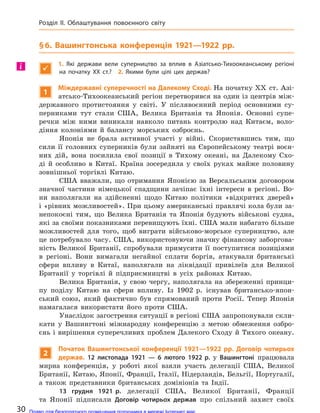§6. Вашингтонська конференція 1921—1922 рр.

1.  Які держави вели суперництво за  вплив в  Азіатсько-Тихоокеанському регіоні
на  початку XX ст.? 2.  Якими були цілі цих держав?
1
Міждержавні суперечності на Далекому Сході. На початку XX ст. Азі-
атсько-Тихоокеанський регіон перетворився на один із центрів між-
державного протистояння у світі. У післявоєнний період основними су-
перниками тут стали США, Велика Британія та Японія. Основні супе-
речки між ними виникали навколо питань контролю над Китаєм, воло-
діння колоніями й балансу морських озброєнь.
Японія не брала активної участі у війні. Скориставшись тим, що
сили її головних суперників були зайняті на Європейському театрі воєн-
них дій, вона посилила свої позиції в Тихому океані, на Далекому Схо-
ді й особливо в Китаї. Країна зосередила у своїх руках майже половину
зовнішньої торгівлі Китаю.
США вважали, що отримання Японією за Версальським договором
значної частини німецької спадщини зачіпає їхні інтереси в регіоні. Во-
ни наполягали на здійсненні щодо Китаю політики «відкритих дверей»
і «рівних можливостей». При цьому американські правлячі кола були за-
непокоєні тим, що Велика Британія та Японія будують військові судна,
які за своїми показниками перевищують їхні. США мали набагато більше
можливостей для того, щоб виграти військово-морське суперництво, але
це потребувало часу. США, використовуючи значну фінансову заборгова-
ність Великої Британії, спробували примусити її поступитися позиціями
в регіоні. Вони вимагали негайної сплати боргів, атакували британські
сфери впливу в Китаї, наполягали на ліквідації привілеїв для Великої
Британії у торгівлі й підприємництві в усіх районах Китаю.
Велика Британія, у свою чергу, наполягала на збереженні принци-
пу поділу Китаю на сфери впливу. Із 1902 р. існував британсько-япон-
ський союз, який фактично був спрямований проти Росії. Тепер Японія
намагалася використати його проти США.
Унаслідок загострення ситуації в регіоні США запропонували скли-
кати у Вашингтоні міжнародну конференцію з метою обмеження озбро-
єнь і вирішення суперечливих проблем Далекого Сходу й Тихого океану.
2
Початок Вашингтонської конференції 1921—1922 рр. Договір чотирьох
держав. 12 листопада 1921  — 6 лютого 1922 р. у  Вашингтоні працювала
мирна конференція, у роботі якої взяли участь делегації США, Великої
Британії, Китаю, Японії, Франції, Італії, Нідерландів, Бельгії, Португалії,
а також представники британських домініонів та Індії.
13 грудня 1921 р. делегації США, Великої Британії, Франції
та Японії підписали Договір чотирьох держав про спільний захист своїх
і
30
Розділ II. Облаштування повоєнного світу
Право для безоплатного розміщення підручника в мережі Інтернет має
Міністерство освіти і науки України http://mon.gov.ua/ та Інститут модернізації змісту освіти https://imzo.gov.ua
 