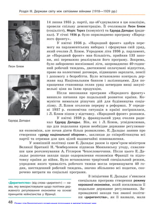 14 липня 1935 р. партії, що об’єднувалися в цю коаліцію,
провели спільну демонстрацію. Її очолювали Леон Блюм
(соціаліст), Моріс Торез (комуніст) та Едуард Даладьє (ради-
кал). У січні 1936 р. було оприлюднено програму «Народ-
ного фронту».
У квітні 1936 р. «Народний фронт» здобув пере-
могу на парламентських виборах і сформував свій уряд,
який очолив Л. Блюм. Упродовж літа 1936 р. парламент,
де «Народний фронт» мав більшість, прийняв 133 зако-
ни, які переважно реалізували його програму. Зокрема,
було заборонено воєнізовані ліги, запроваджено 40-годин-
ний робочий тиждень, двотижневі оплачувані відпустки,
право на колективні договори, підвищено зарплати, пенсії
і допомогу з безробіття. Було встановлено контроль дер-
жави над Національним банком і залізницями. Для по-
кращення становища селян уряд затвердив вищі закупі-
вельні ціни на їхню продукцію.
Після виконання програми «Народного фронту»
виникло питання про подальший розвиток країни. Ко-
муністи вимагали рішучих дій для будівництва соціа-
лізму. Л. Блюм оголосив перерву в реформах. У середи-
ні 1937 р. економічна ситуація в країні погіршилася,
і Л. Блюм пішов у відставку. «Народний фронт» розпався.
У квітні 1938 р. французький уряд очолив ради-
кал Едуард Даладьє. Він, як і Л. Блюм, усвідомлював,
що для подолання кризи необхідне державне регулюван-
ня економіки, але почав діяти більш розважливо. Е. Даладьє заявив про
створення «уряду національної оборони», закликав до співробітництва всі
партії та отримав для цих цілей надзвичайні повноваження.
У зовнішній політиці саме Е. Даладьє разом із прем’єром-міністром
Великої Британії Н. Чемберленом підписав Мюнхенську угоду, схвалив-
ши цим розчленування А. Гітлером Чехословаччини. Після цього Е. Да-
ладьє розпочав заходи щодо оздоровлення економіки Франції та підго-
товку країни до війни. Було встановлено трирічний спеціальний режим,
упродовж якого тривалість робочого тижня могла перевищувати 40 го-
дин, шестиденний робочий тиждень, значно збільшено всі податки, ско-
рочено витрати на соціальні програми.
З ініціативи Е. Даладьє з’явилася
спеціальна програма створення режиму
керованої економіки, який посилювала її
подальше державне регулювання. За-
проваджені заходи так званої політи-
ки «диригентства», як її назвали, мали
Леон Блюм
Едуард Даладьє
«Диригентство» (від слова «диригент») — на-
зва, яку використовували щодо політики дер-
жавного регулювання економіки на  основі
принципів кейнсіанства у  Франції.
48
Розділ III. Держави світу між світовими війнами (1918—1939 рр.)
Право для безоплатного розміщення підручника в мережі Інтернет має
Міністерство освіти і науки України http://mon.gov.ua/ та Інститут модернізації змісту освіти https://imzo.gov.ua
 