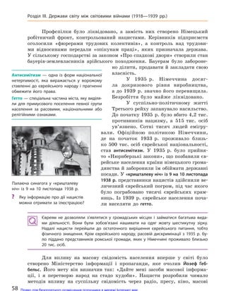 Профспілки було ліквідовано, а замість них створено Німецький
робітничий фронт, контрольований нацистами. Керівників підприємств
оголосили «фюрерами трудових колективів», а контроль над трудови-
ми відносинами передали «опікунам праці», яких призначала держава.
У сільському господарстві за законом «Про спадкові двори» створили стан
бауерів-землевласників арійського походження. Бауерам було забороне-
но ділити, продавати й закладати свою
власність.
У 1935 р. Німеччина досяг-
ла докризового рівня виробництва,
а до 1939 р. значно його перевищила.
Безробіття було майже ліквідовано.
У суспільно-політичному житті
Третього рейху запанувало насильство.
До початку 1935 р. було вбито 4,2 тис.
противників нацизму, а 515 тис. осіб
ув’язнено. Сотні тисяч людей емігру-
вали. Офіційною політикою Німеччини,
де на початок 1933 р. проживало близь-
ко 500 тис. осіб єврейської національності,
став антисемітизм. У 1935 р. було прийня-
то «Нюрнберзькі закони», що позбавили єв-
рейське населення країни німецького грома-
дянства й заборонили їм обіймати державні
посади. У «кришталеву ніч» із 9 на 10 листопада
1938 р. представники нацистів здійснили ве-
личезний єврейський погром, під час якого
було пограбовано тисячі єврейських крам-
ниць. Із 1939 р. єврейське населення поча-
ли виселяти до гетто.
Євреям не  дозволяли з’являтися у  громадських місцях і  займатися багатьма вида-
ми діяльності. Вони були зобов’язані нашивати на  одяг жовту шестикутну зірку.
Надалі нацисти перейшли до  остаточного вирішення єврейського питання, тобто
фізичного знищення. Крім єврейського народу, расовій дискримінації з  1935 р. бу-
ло піддано представників ромської громади, яких у  Німеччині проживало близько
20 тис. осіб.
Для впливу на масову свідомість населення вперше у світі було
створено Міністерство інформації і пропаганди, яке очолив Йозеф Геб-
бельс. Його мету він визначив так: «Дайте мені засоби масової інформа-
ції, і я перетворю народ на стадо худоби». Нацисти розробили чимало
методів впливу на суспільну свідомість через радіо, пресу, кіно, масові
Палаюча синагога у  «кришталеву
ніч» із 9 на 10  листопада 1938 р.
? Яку інформацію про дії нацистів
можна отримати за ілюстрацією?
Антисемітизм  — одна із  форм національної
нетерпимості, яка виражається у  ворожому
ставленні до  єврейського народу і  прагненні
обмежити його права.
Гетто — спеціальна частина міста, яку виділя-
ли для  примусового поселення певної групи
населення за расовими, національними або
релігійними ознаками.
58
Розділ III. Держави світу між світовими війнами (1918—1939 рр.)
Право для безоплатного розміщення підручника в мережі Інтернет має
Міністерство освіти і науки України http://mon.gov.ua/ та Інститут модернізації змісту освіти https://imzo.gov.ua
 