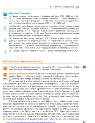 ?
Запитання і  завдання
	�
1. Назвіть сторони протистояння у  громадянській війні 1917—1922 рр. у  Ро-
сії. 2.  Дайте визначення поняття «воєнний комунізм». 3.  Коли сформувала-
ся так звана «договірна федерація»? 4.  Що таке імпортозамінна індустріаліза-
ція? 5.  Скільки осіб було репресовано в  СРСР у  1937—1938 рр.?
	�
6. Порівняйте вплив Першої світової війни на  становище в  Росії та  інших країнах
Антанти. Чому саме тут спалахнула революція? 7.  Охарактеризуйте розвиток ра-
дянської держави в  1918—1928 рр. 8.  Проаналізуйте особливості розвитку СРСР
у  передвоєнне десятиліття. 9.  Які риси були притаманні зовнішньополітичному
курсу радянської держави в  міжвоєнний період?
	
10.   Покажіть на  карті атласу територію СРСР станом на  початок 1939 р. і  назвіть
радянські республіки, які входили до  нього. 11.  Об’єднайтеся в  групи та  обгово-
ріть питання «Чому країни західної демократії не хотіли спільно діяти із СРСР напе-
редодні війни?». 12. Складіть таблицю «Зміни в економічному та суспільно-політич-
ному житті Італії, Німеччини та  СРСР у  період становлення тоталітарних режимів».
	� 13.  Складіть історичний портрет «Й. Сталін — вождь тоталітарного режиму в СРСР».
§14. Виклики міжвоєнного часу

1. Назвіть характерні риси капіталізму наприкінці XIX — на початку XX ст. 2. Що
таке лібералізм та  консерватизм? 3.  Що таке тоталітаризм?
1
Зміни в розвитку капіталізму. Після завершення Першої світової війни
країни Заходу увійшли в період тривалої перебудови свого суспіль-
ства. Це спричиняло гострі зіткнення різних політичних сил.
У післявоєнний період західні держави охопили проблеми, пов’язані
з подоланням розрухи й відновленням господарства. У 1924 р. станови-
ще загалом покращилося й розпочалося піднесення економіки. Особливо
швидко розвивалися нові галузі промисловості — електротехнічна, радіо-
технічна, хімічна, літакобудівна й автомобільна. У виробничому процесі
почали застосовувати наукові методи організації праці, нові технічні ви-
находи, конвеєрне виробництво тощо. Усе це сприяло зростанню обсягів
виробництва товарів і продуктивності праці.
Світова економічна криза 1929—1933 рр. була найбільшою щодо
глибини, тривалості та впливу на тогочасне суспільство. Одним із голов-
них проявів кризи стало перевиробництво товарів. Це призвело до банк-
рутств, скорочення промислового виробництва майже на 80%, сільсько-
господарського — на 30%, торгівлі — майже на 70%. Загальна кількість
безробітних у країнах Заходу перевищила 30 млн осіб. Були зруйновані
цілі галузі економіки. Через різке падіння рівня життя населення ста-
ло більш прихильним до радикальних дій і сил, що до них закликали.
і
65
§14. Виклики міжвоєнного часу
Право для безоплатного розміщення підручника в мережі Інтернет має
Міністерство освіти і науки України http://mon.gov.ua/ та Інститут модернізації змісту освіти https://imzo.gov.ua
 