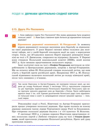 РОЗДІЛ ІV. ДЕРЖАВИ ЦЕНТРАЛЬНО-СХІДНОЇ ЄВРОПИ
§15. Друга Річ Посполита

1.  Коли відбулися поділи Речі Посполитої? Між якими державами були розділені
польські землі? 2. Яким було ставлення країн Антанти до відновлення польської
держави?
1
Відновлення державної незалежності. Ю. Пілсудський. Із моменту
втрати державності польське населення вело боротьбу за відновлен-
ня своєї державності. У роки Першої світової війни склалися два полі-
тичні табори, які у своїй боротьбі покладали надії на одну з ворогуючих
сторін. Сили, що об’єдналися навколо Партії народної демократії (енде-
ків) на чолі з Р. Дмовським, спиралися на підтримку Антанти. У Парижі
вони створили Польський національний комітет (ПНК), який восени
1917 р. було визнано представником польського народу.
Інші політичні сили на чолі з Юзефом Пілсудським виступали за спів-
робітництво із Центральними державами, зокрема з Австро-Угорщиною.
Ще на початку війни Ю. Пілсудський створив польський легіон, що взяв
участь у боротьбі проти російської армії. Наприкінці 1917 р. Ю. Пілсуд-
ський відмовився включити польський легіон до складу німецької армії,
після чого опинився у в’язниці.
Тим часом Німеччина та  Австро-Угорщина, які окупували польські землі, що вхо-
дили до  складу Російської імперії, 5 листопада 1916 р. проголосили створення
на  цих територіях маріонеткового Регентського Королівства Польського. Цим во-
ни прагнули залучити додаткові сили до  боротьби з  Росією. Проте мобілізувати
вдалося лише 5 тис. осіб. Єдиним досягненням Регентської ради стало відновлен-
ня польської мови в  освіті та  запровадження власної грошової одиниці  — поль-
ської марки.
Революційні події в Росії, Німеччині та Австро-Угорщині приско-
рили процес утворення польської держави. Про право поляків на власну
державу заявляли також лідери Тимчасового уряду Росії та більшовики.
Про створення польської держави йшлося і в «14 пунктах» В. Вільсона.
У листопаді 1918 р. в умовах поразки Німеччини представники лі-
вих польських партій у Любліні створили уряд на чолі з Ігнацієм Дашин-
ським, який проголосив утворення Польської республіки. Проте цей уряд
проіснував недовго.
і
70 Право для безоплатного розміщення підручника в мережі Інтернет має
Міністерство освіти і науки України http://mon.gov.ua/ та Інститут модернізації змісту освіти https://imzo.gov.ua
 