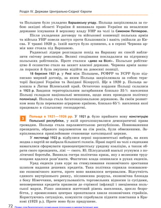 та Польщею було укладено Варшавську угоду. Польща закріплювала за со-
бою західні області України й визнавала право України на незалежне
державне існування й верховну владу УНР на чолі із Симоном Петлюрою.
Після укладення договору та військової конвенції польська армія
та війська УНР повели наступ проти більшовиків і навіть увійшли до Ки-
єва. У травні 1920 р. їхній наступ було зупинено, а в серпні Червона ар-
мія вже стояла під Варшавою.
Радянські лідери розглядали похід на Варшаву як спосіб набли-
зити світову революцію. Великі сподівання покладалися на підтримку
польських робітників. Проте сталося «диво на  Віслі». Польське робітни-
цтво й селянство стало на захист власної держави. Червона армія зазна-
ла поразки й була змушена відійти на довоєнні позиції.
18 березня 1921 р. у Ризі між Польщею, РСФРР та УСРР було під-
писано мирний договір, за яким Польща закріплювала за собою тери-
торії Західної України та Західної Білорусії. Ще в 1920 р. Польща за-
хопила в Литви Віленський край. Остаточно кордони Польщі склалися
в 1923 р. Завдяки територіальним загарбанням близько 35% населення
Польщі складали національні меншини, щодо яких проводили політику
полонізації. Польща стала багатонаціональною державою. За своїм розвит-
ком вона була переважно аграрною країною, близько 65% населення якої
працювало в сільському господарстві.
3
Польща в  1921—1926 рр. У 1921 р. було прийнято нову конституцію
Польської республіки, у якій проголошувалися демократичні права
громадян. Польща стала парламентською республікою. Повноваження
президента, обраного парламентом на сім років, були обмеженими. За-
кріплювалося привілейоване становище католицької церкви.
У листопаді 1922 р. відбулися перші парламентські вибори, на яких
жодна з партій не набрала більшості голосів. Праві партії на чолі з ендеками
намагалися сформувати правоцентристську урядову коаліцію, а також об-
рати свого президента, ліві — свого. Ю. Пілсудський взагалі усунувся з по-
літичної боротьби. Виникла гостра політична криза, яку з великими труд-
нощами вдалося розв’язати. Фактично влада опинилася в руках ендеків.
Уряд ендеків узяв курс на стимулювання економічного зростання
шляхом надання дешевих кредитів. Така політика сприяла пожвавлен-
ню економічного життя, проте воно виявилося нетривалим. Відсутність
єдиного внутрішнього ринку, післявоєнна розруха, економічна блокада
з боку Німеччини, неврегульованість торговельних відносин із сусідами,
неповернення кредитів призвели до стрімкої інфляції і знецінення поль-
ської марки. Різко знизився життєвий рівень населення, зросло безро-
біття, у промислових центрах прокотилася хвиля економічних страйків.
Користуючись ситуацією, комуністи спробували підняти повстання в Кра-
кові (1923 р.). Проте воно було придушене.
72
Розділ ІV. Держави Центрально-Східної Європи
Право для безоплатного розміщення підручника в мережі Інтернет має
Міністерство освіти і науки України http://mon.gov.ua/ та Інститут модернізації змісту освіти https://imzo.gov.ua
 
