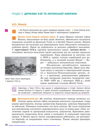 РОЗДІЛ V. ДЕРЖАВИ АЗІЇ ТА  ЛАТИНСЬКОЇ АМЕРИКИ
§21. Японія

1. Як Японія долучилася до  групи провідних держав світу? 2. Коли Японія всту-
пила в  Першу світову війну? Якими були її територіальні придбання?
1
Японія після Першої світової війни. У роки Першої світової війни
Японія, виступивши на боці країн Антанти, обмежилася окупацією
німецьких колоній на Далекому Сході та в басейні Тихого океану. Японія
використала цю ситуацію для нарощування свого військового потенціалу,
особливо флоту. Проте це відбувалося за рахунок добробуту населення.
У серпні-вересні 1918 р. країною прокотилася хвиля «рисових бунтів» —
стихійних виступів населення проти зростання цін на основні продукти
харчування. Уряд придушив ці виступи, але
в 1919 р. країну охопив страйковий рух ро-
бітництва, а в головній колонії Японії — Ко-
реї — вибухнуло антияпонське повстання.
Післявоєнна нестабільність призвела
до гострої політичної боротьби. Праві сили вба-
чали вихід із ситуації в територіальній експан-
сії в Азіатсько-Тихоокеанському регіоні, лі-
ві — у революції, демократичних реформах.
До цих негараздів додалися економічна кри-
за 1920—1921 рр. і землетрус 1923 р., який
вщент зруйнував столицю Японії Токіо.
Землетрус у  Токіо 1923 р. був одним із  найруйнівніших в  історії. Загальні збитки
склали близько 5,5 млрд єн. У країні почалися пограбування. Звинувативши в цьо-
му китайських і  корейських емігрантів та  комуністів, поліція вдалася до  репресій.
2
Демократичний рух. На початку міжвоєнного періоду японська по-
літична арена являла собою поєднання декількох угруповань: стара
родова аристократія, молода промислова буржуазія, цивільна бюрократія
та військові. Рівновага політичних сил була хиткою. Це стало підґрунтям
для розгортання потужного демократичного руху й появи ряду лівих по-
літичних партій та організацій (соціалісти, комуністи). Причиною демо-
кратичного піднесення були зміни в економіці й соціальній структурі
країни. У Японії зросла частка кваліфікованих робітників, що розгорну-
ли боротьбу за покращення свого становища. Також зміцнів прошарок
підприємців.
і
Руїни Токіо після землетрусу
1 вересня 1923 р.
96 Право для безоплатного розміщення підручника в мережі Інтернет має
Міністерство освіти і науки України http://mon.gov.ua/ та Інститут модернізації змісту освіти https://imzo.gov.ua
 