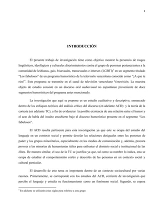 1
INTRODUCCIÓN
El presente trabajo de investigación tiene como objetivo mostrar la presencia de rasgos
lingüísticos, ideológicos y culturales discriminatorios contra el grupo de personas pertenecientes a la
comunidad de lesbianas, gais, bisexuales, transexuales e intersex (LGBTI)1
en un segmento titulado
"Los fabulosos” de un programa humorístico de la televisión venezolana conocido como “¡A que te
ríes!”. Este programa se transmite en el canal de televisión venezolano Venevisión. La muestra
objeto de estudio consiste en un discurso oral audiovisual no espontáneo proveniente de doce
segmentos humorísticos del programa antes mencionado.
La investigación que aquí se propone es un estudio cualitativo y descriptivo, enmarcado
dentro de los enfoques teóricos del análisis crítico del discurso (en adelante ACD) y la teoría de la
cortesía (en adelante TC), a fin de evidenciar la posible existencia de una relación entre el humor y
el acto de habla del insulto encubierto bajo el discurso humorístico presente en el segmento “Los
fabulosos”.
El ACD resulta pertinente para esta investigación ya que este se ocupa del estudio del
lenguaje en un contexto social y permite develar las relaciones desiguales entre las personas de
poder y los grupos minoritarios, especialmente en los medios de comunicación y, además, procura
proveer a las minorías de herramientas útiles para enfrentar el dominio social e institucional de las
élites. De manera similar, el uso de la TC se justifica ya que, tal como su nombre lo indica, esta se
ocupa de estudiar el comportamiento cortés y descortés de las personas en un contexto social y
cultural particular.
El desarrollo de este tema es importante dentro de un contexto sociocultural por varias
razones. Primeramente, se corresponde con los estudios del ACD, corriente de investigación que
percibe el lenguaje y estudia su funcionamiento como un fenómeno social. Segundo, se espera
1
En adelante se utilizarán estas siglas para referirse a este grupo
 