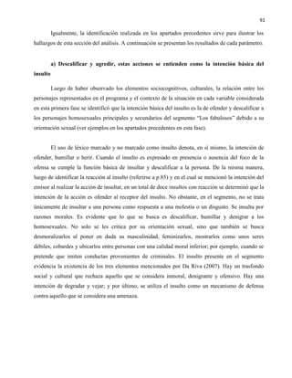 91
Igualmente, la identificación realizada en los apartados precedentes sirve para ilustrar los
hallazgos de esta sección del análisis. A continuación se presentan los resultados de cada parámetro.
a) Descalificar y agredir, estas acciones se entienden como la intención básica del
insulto
Luego de haber observado los elementos sociocognitivos, culturales, la relación entre los
personajes representados en el programa y el contexto de la situación en cada variable considerada
en esta primera fase se identificó que la intención básica del insulto es la de ofender y descalificar a
los personajes homosexuales principales y secundarios del segmento “Los fabulosos” debido a su
orientación sexual (ver ejemplos en los apartados precedentes en esta fase).
El uso de léxico marcado y no marcado como insulto denota, en sí mismo, la intención de
ofender, humillar o herir. Cuando el insulto es expresado en presencia o ausencia del foco de la
ofensa se cumple la función básica de insultar y descalificar a la persona. De la misma manera,
luego de identificar la reacción al insulto (referirse a p.85) y en el cual se mencionó la intención del
emisor al realizar la acción de insultar, en un total de doce insultos con reacción se determinó que la
intención de la acción es ofender al receptor del insulto. No obstante, en el segmento, no se trata
únicamente de insultar a una persona como respuesta a una molestia o un disgusto. Se insulta por
razones morales. Es evidente que lo que se busca es descalificar, humillar y denigrar a los
homosexuales. No solo se les critica por su orientación sexual, sino que también se busca
desmoralizarlos al poner en duda su masculinidad, feminizarlos, mostrarlos como unos seres
débiles, cobardes y ubicarlos entre personas con una calidad moral inferior; por ejemplo, cuando se
pretende que imiten conductas provenientes de criminales. El insulto presente en el segmento
evidencia la existencia de los tres elementos mencionados por Da Riva (2007). Hay un trasfondo
social y cultural que rechaza aquello que se considera inmoral, denigrante y ofensivo. Hay una
intención de degradar y vejar; y por último, se utiliza el insulto como un mecanismo de defensa
contra aquello que se considera una amenaza.
 