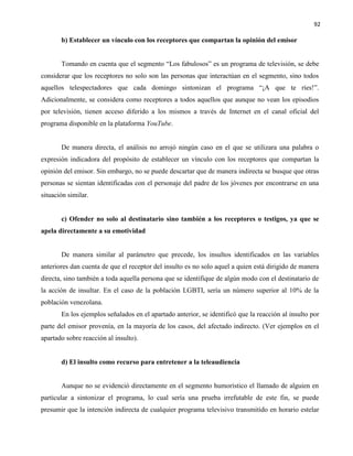 92
b) Establecer un vínculo con los receptores que compartan la opinión del emisor
Tomando en cuenta que el segmento “Los fabulosos” es un programa de televisión, se debe
considerar que los receptores no solo son las personas que interactúan en el segmento, sino todos
aquellos telespectadores que cada domingo sintonizan el programa “¡A que te ríes!”.
Adicionalmente, se considera como receptores a todos aquellos que aunque no vean los episodios
por televisión, tienen acceso diferido a los mismos a través de Internet en el canal oficial del
programa disponible en la plataforma YouTube.
De manera directa, el análisis no arrojó ningún caso en el que se utilizara una palabra o
expresión indicadora del propósito de establecer un vínculo con los receptores que compartan la
opinión del emisor. Sin embargo, no se puede descartar que de manera indirecta se busque que otras
personas se sientan identificadas con el personaje del padre de los jóvenes por encontrarse en una
situación similar.
c) Ofender no solo al destinatario sino también a los receptores o testigos, ya que se
apela directamente a su emotividad
De manera similar al parámetro que precede, los insultos identificados en las variables
anteriores dan cuenta de que el receptor del insulto es no solo aquel a quien está dirigido de manera
directa, sino también a toda aquella persona que se identifique de algún modo con el destinatario de
la acción de insultar. En el caso de la población LGBTI, sería un número superior al 10% de la
población venezolana.
En los ejemplos señalados en el apartado anterior, se identificó que la reacción al insulto por
parte del emisor provenía, en la mayoría de los casos, del afectado indirecto. (Ver ejemplos en el
apartado sobre reacción al insulto).
d) El insulto como recurso para entretener a la teleaudiencia
Aunque no se evidenció directamente en el segmento humorístico el llamado de alguien en
particular a sintonizar el programa, lo cual sería una prueba irrefutable de este fin, se puede
presumir que la intención indirecta de cualquier programa televisivo transmitido en horario estelar
 