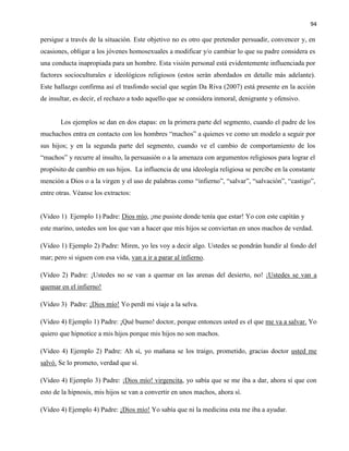 94
persigue a través de la situación. Este objetivo no es otro que pretender persuadir, convencer y, en
ocasiones, obligar a los jóvenes homosexuales a modificar y/o cambiar lo que su padre considera es
una conducta inapropiada para un hombre. Esta visión personal está evidentemente influenciada por
factores socioculturales e ideológicos religiosos (estos serán abordados en detalle más adelante).
Este hallazgo confirma así el trasfondo social que según Da Riva (2007) está presente en la acción
de insultar, es decir, el rechazo a todo aquello que se considera inmoral, denigrante y ofensivo.
Los ejemplos se dan en dos etapas: en la primera parte del segmento, cuando el padre de los
muchachos entra en contacto con los hombres “machos” a quienes ve como un modelo a seguir por
sus hijos; y en la segunda parte del segmento, cuando ve el cambio de comportamiento de los
“machos” y recurre al insulto, la persuasión o a la amenaza con argumentos religiosos para lograr el
propósito de cambio en sus hijos. La influencia de una ideología religiosa se percibe en la constante
mención a Dios o a la virgen y el uso de palabras como “infierno”, “salvar”, “salvación”, “castigo”,
entre otras. Véanse los extractos:
(Video 1) Ejemplo 1) Padre: Dios mío, ¡me pusiste donde tenía que estar! Yo con este capitán y
este marino, ustedes son los que van a hacer que mis hijos se conviertan en unos machos de verdad.
(Video 1) Ejemplo 2) Padre: Miren, yo les voy a decir algo. Ustedes se pondrán hundir al fondo del
mar; pero si siguen con esa vida, van a ir a parar al infierno.
(Video 2) Padre: ¡Ustedes no se van a quemar en las arenas del desierto, no! ¡Ustedes se van a
quemar en el infierno!
(Video 3) Padre: ¡Dios mío! Yo perdí mi viaje a la selva.
(Video 4) Ejemplo 1) Padre: ¡Qué bueno! doctor, porque entonces usted es el que me va a salvar. Yo
quiero que hipnotice a mis hijos porque mis hijos no son machos.
(Video 4) Ejemplo 2) Padre: Ah sí, yo mañana se los traigo, prometido, gracias doctor usted me
salvó. Se lo prometo, verdad que sí.
(Video 4) Ejemplo 3) Padre: ¡Dios mío! virgencita, yo sabía que se me iba a dar, ahora sí que con
esto de la hipnosis, mis hijos se van a convertir en unos machos, ahora sí.
(Video 4) Ejemplo 4) Padre: ¡Dios mío! Yo sabía que ni la medicina esta me iba a ayudar.
 