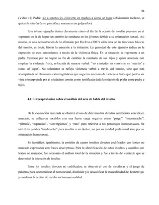 96
(Video 12) Padre: Yo a ustedes los convierto en machos a como dé lugar (obviamente molesto, se
quita el cinturón de su pantalón y amenaza con golpearlos).
Este último ejemplo ilustra claramente cómo el fin de la acción de insultar presente en el
segmento es la de lograr un cambio de conducta en los jóvenes debido a su orientación sexual. Así
mismo, es una demostración de lo afirmado por Da Riva (2007) sobre una de las funciones básicas
del insulto, es decir, liberar la emoción y la irritación. La gravedad de este ejemplo radica en la
expresión de esos sentimientos a través de la violencia física. En la situación se representa a un
padre frustrado por no lograr su fin de cambiar la conducta de sus hijos y quien amenaza con
emplear la violencia física, reforzada de manera verbal: “yo a ustedes los convierto en ‘macho’ a
como dé lugar”. No solamente se refleja violencia verbal a través del insulto, sino que está
acompañada de elementos extralingüísticos que sugieren amenaza de violencia física que podría ser
vista e interpretada por el ciudadano común como justificada dada la relación de poder entre padre e
hijos.
4.1.1. Recapitulación sobre el análisis del acto de habla del insulto
De la evaluación realizada se observó el uso de diez insultos directos codificados con léxico
marcado, se utilizaron vocablos con una fuerte carga negativa como “pargo”, “mamarracho”,
“piltrafa”, “esperolao”, “sinvergüenza” y “raro” para referirse a los personajes homosexuales. Se
utilizó la palabra “medicucho” para insultar a un doctor, no por su calidad profesional sino por su
orientación homosexual.
Se identificó, igualmente, la emisión de cuatro insultos directos codificados con léxico no
marcado expresados con frases descriptivas. Para la identificación de estos insultos y aquellos con
léxico no marcado, fue necesario el análisis total de la situación y fue a través del contexto que se
determinó la intención de insultar.
Entre los insultos directos no codificados, se observó el uso de metáforas y el juego de
palabras para desmoralizar al homosexual, disminuir y/o descalificar la masculinidad del hombre gai
y condenar la acción de revelar su homosexualidad.
 